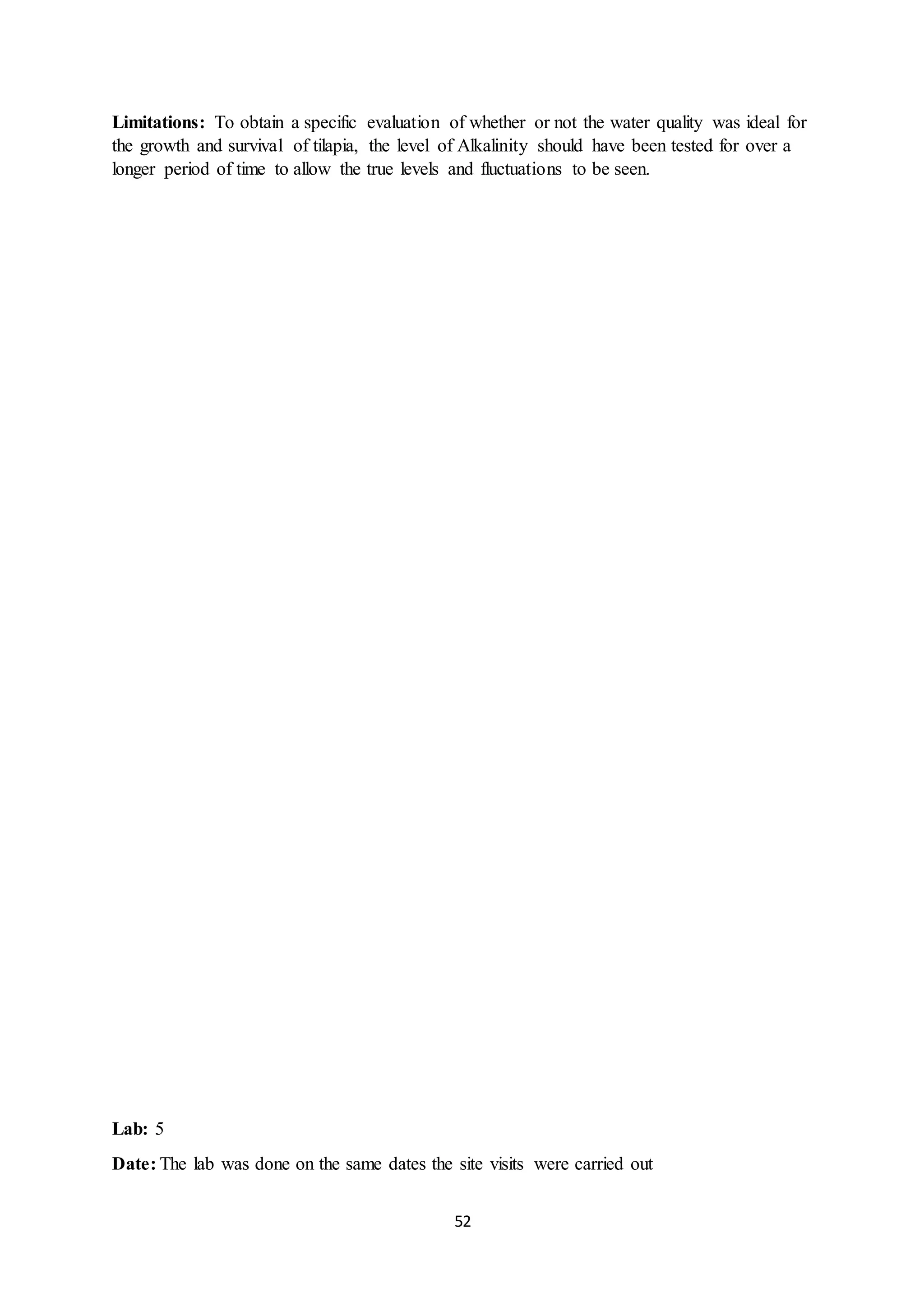 52
Limitations: To obtain a specific evaluation of whether or not the water quality was ideal for
the growth and survival of tilapia, the level of Alkalinity should have been tested for over a
longer period of time to allow the true levels and fluctuations to be seen.
Lab: 5
Date: The lab was done on the same dates the site visits were carried out
 