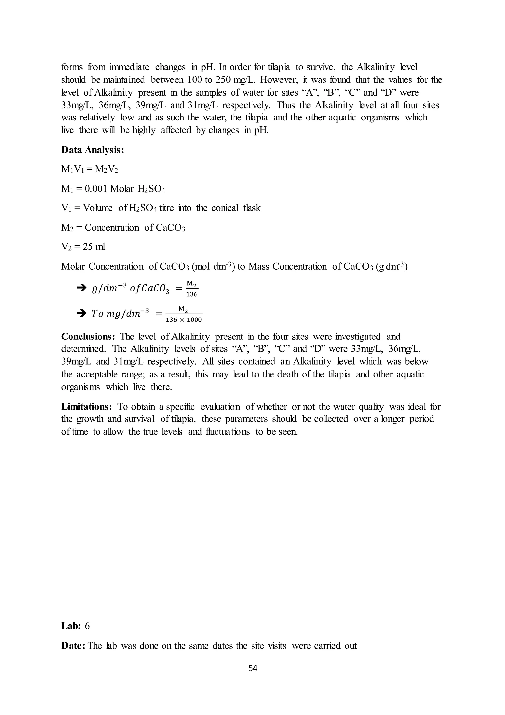 54
forms from immediate changes in pH. In order for tilapia to survive, the Alkalinity level
should be maintained between 100 to 250 mg/L. However, it was found that the values for the
level of Alkalinity present in the samples of water for sites “A”, “B”, “C” and “D” were
33mg/L, 36mg/L, 39mg/L and 31mg/L respectively. Thus the Alkalinity level at all four sites
was relatively low and as such the water, the tilapia and the other aquatic organisms which
live there will be highly affected by changes in pH.
Data Analysis:
M1V1 = M2V2
M1 = 0.001 Molar H2SO4
V1 = Volume of H2SO4 titre into the conical flask
M2 = Concentration of CaCO3
V2 = 25 ml
Molar Concentration of CaCO3 (mol dm-3) to Mass Concentration of CaCO3 (g dm-3)
 𝑔/𝑑𝑚−3
𝑜𝑓𝐶𝑎𝐶𝑂3 =
M2
136
 𝑇𝑜 𝑚𝑔/𝑑𝑚−3
=
M2
136 × 1000
Conclusions: The level of Alkalinity present in the four sites were investigated and
determined. The Alkalinity levels of sites “A”, “B”, “C” and “D” were 33mg/L, 36mg/L,
39mg/L and 31mg/L respectively. All sites contained an Alkalinity level which was below
the acceptable range; as a result, this may lead to the death of the tilapia and other aquatic
organisms which live there.
Limitations: To obtain a specific evaluation of whether or not the water quality was ideal for
the growth and survival of tilapia, these parameters should be collected over a longer period
of time to allow the true levels and fluctuations to be seen.
Lab: 6
Date: The lab was done on the same dates the site visits were carried out
 