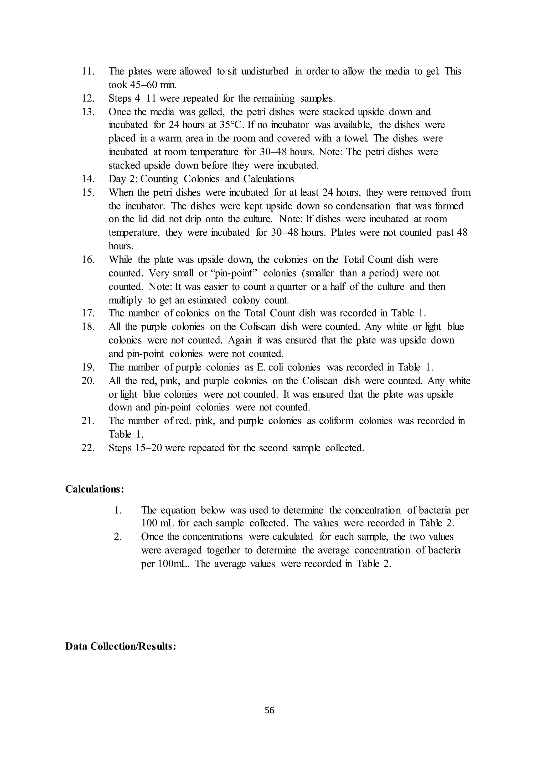 56
11. The plates were allowed to sit undisturbed in order to allow the media to gel. This
took 45–60 min.
12. Steps 4–11 were repeated for the remaining samples.
13. Once the media was gelled, the petri dishes were stacked upside down and
incubated for 24 hours at 35°C. If no incubator was available, the dishes were
placed in a warm area in the room and covered with a towel. The dishes were
incubated at room temperature for 30–48 hours. Note: The petri dishes were
stacked upside down before they were incubated.
14. Day 2: Counting Colonies and Calculations
15. When the petri dishes were incubated for at least 24 hours, they were removed from
the incubator. The dishes were kept upside down so condensation that was formed
on the lid did not drip onto the culture. Note: If dishes were incubated at room
temperature, they were incubated for 30–48 hours. Plates were not counted past 48
hours.
16. While the plate was upside down, the colonies on the Total Count dish were
counted. Very small or “pin-point” colonies (smaller than a period) were not
counted. Note: It was easier to count a quarter or a half of the culture and then
multiply to get an estimated colony count.
17. The number of colonies on the Total Count dish was recorded in Table 1.
18. All the purple colonies on the Coliscan dish were counted. Any white or light blue
colonies were not counted. Again it was ensured that the plate was upside down
and pin-point colonies were not counted.
19. The number of purple colonies as E. coli colonies was recorded in Table 1.
20. All the red, pink, and purple colonies on the Coliscan dish were counted. Any white
or light blue colonies were not counted. It was ensured that the plate was upside
down and pin-point colonies were not counted.
21. The number of red, pink, and purple colonies as coliform colonies was recorded in
Table 1.
22. Steps 15–20 were repeated for the second sample collected.
Calculations:
1. The equation below was used to determine the concentration of bacteria per
100 mL for each sample collected. The values were recorded in Table 2.
2. Once the concentrations were calculated for each sample, the two values
were averaged together to determine the average concentration of bacteria
per 100mL. The average values were recorded in Table 2.
Data Collection/Results:
 