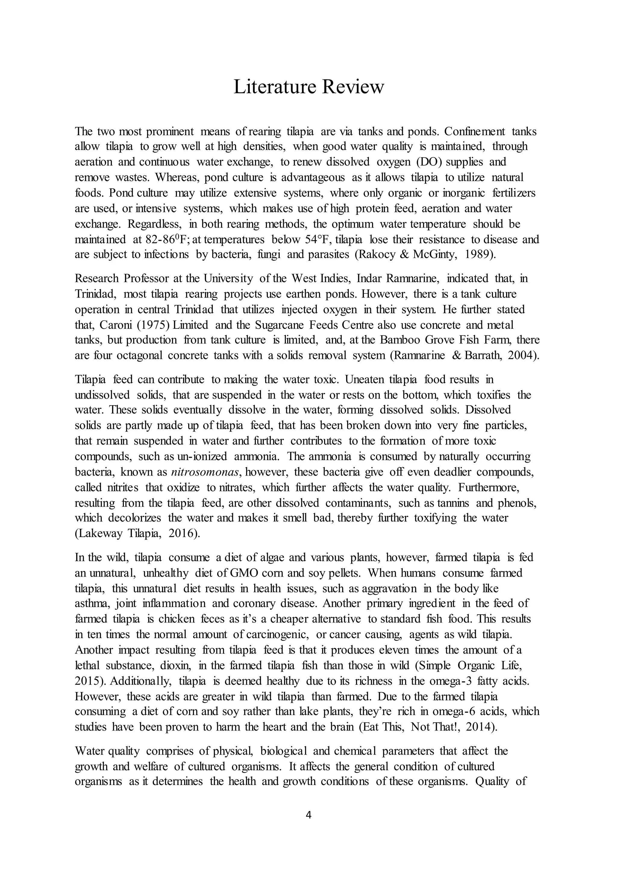 4
Literature Review
The two most prominent means of rearing tilapia are via tanks and ponds. Confinement tanks
allow tilapia to grow well at high densities, when good water quality is maintained, through
aeration and continuous water exchange, to renew dissolved oxygen (DO) supplies and
remove wastes. Whereas, pond culture is advantageous as it allows tilapia to utilize natural
foods. Pond culture may utilize extensive systems, where only organic or inorganic fertilizers
are used, or intensive systems, which makes use of high protein feed, aeration and water
exchange. Regardless, in both rearing methods, the optimum water temperature should be
maintained at 82-860F; at temperatures below 54°F, tilapia lose their resistance to disease and
are subject to infections by bacteria, fungi and parasites (Rakocy & McGinty, 1989).
Research Professor at the University of the West Indies, Indar Ramnarine, indicated that, in
Trinidad, most tilapia rearing projects use earthen ponds. However, there is a tank culture
operation in central Trinidad that utilizes injected oxygen in their system. He further stated
that, Caroni (1975) Limited and the Sugarcane Feeds Centre also use concrete and metal
tanks, but production from tank culture is limited, and, at the Bamboo Grove Fish Farm, there
are four octagonal concrete tanks with a solids removal system (Ramnarine & Barrath, 2004).
Tilapia feed can contribute to making the water toxic. Uneaten tilapia food results in
undissolved solids, that are suspended in the water or rests on the bottom, which toxifies the
water. These solids eventually dissolve in the water, forming dissolved solids. Dissolved
solids are partly made up of tilapia feed, that has been broken down into very fine particles,
that remain suspended in water and further contributes to the formation of more toxic
compounds, such as un-ionized ammonia. The ammonia is consumed by naturally occurring
bacteria, known as nitrosomonas, however, these bacteria give off even deadlier compounds,
called nitrites that oxidize to nitrates, which further affects the water quality. Furthermore,
resulting from the tilapia feed, are other dissolved contaminants, such as tannins and phenols,
which decolorizes the water and makes it smell bad, thereby further toxifying the water
(Lakeway Tilapia, 2016).
In the wild, tilapia consume a diet of algae and various plants, however, farmed tilapia is fed
an unnatural, unhealthy diet of GMO corn and soy pellets. When humans consume farmed
tilapia, this unnatural diet results in health issues, such as aggravation in the body like
asthma, joint inflammation and coronary disease. Another primary ingredient in the feed of
farmed tilapia is chicken feces as it’s a cheaper alternative to standard fish food. This results
in ten times the normal amount of carcinogenic, or cancer causing, agents as wild tilapia.
Another impact resulting from tilapia feed is that it produces eleven times the amount of a
lethal substance, dioxin, in the farmed tilapia fish than those in wild (Simple Organic Life,
2015). Additionally, tilapia is deemed healthy due to its richness in the omega-3 fatty acids.
However, these acids are greater in wild tilapia than farmed. Due to the farmed tilapia
consuming a diet of corn and soy rather than lake plants, they’re rich in omega-6 acids, which
studies have been proven to harm the heart and the brain (Eat This, Not That!, 2014).
Water quality comprises of physical, biological and chemical parameters that affect the
growth and welfare of cultured organisms. It affects the general condition of cultured
organisms as it determines the health and growth conditions of these organisms. Quality of
 