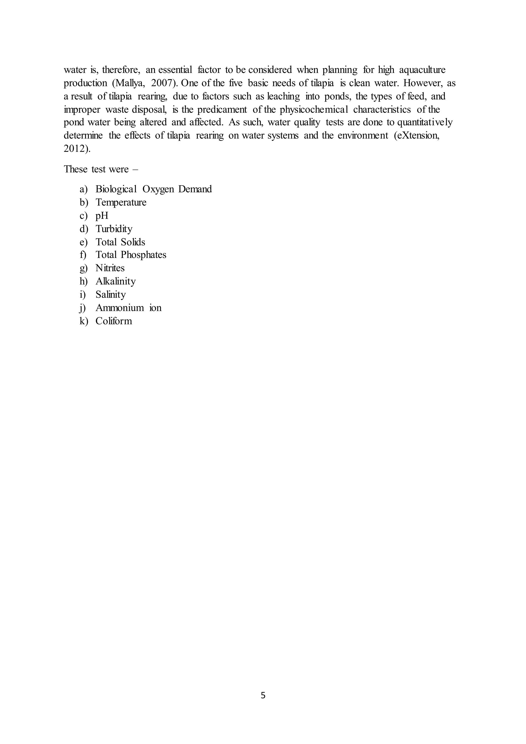 5
water is, therefore, an essential factor to be considered when planning for high aquaculture
production (Mallya, 2007). One of the five basic needs of tilapia is clean water. However, as
a result of tilapia rearing, due to factors such as leaching into ponds, the types of feed, and
improper waste disposal, is the predicament of the physicochemical characteristics of the
pond water being altered and affected. As such, water quality tests are done to quantitatively
determine the effects of tilapia rearing on water systems and the environment (eXtension,
2012).
These test were –
a) Biological Oxygen Demand
b) Temperature
c) pH
d) Turbidity
e) Total Solids
f) Total Phosphates
g) Nitrites
h) Alkalinity
i) Salinity
j) Ammonium ion
k) Coliform
 