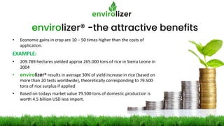 envirolizer® -the attractive benefits
• Economic gains in crop are 10 – 50 times higher than the costs of
application.
EXAMPLE:
• 209.789 hectares yielded approx 265.000 tons of rice in Sierra Leone in
2004
• envirolizer® results in average 30% of yield increase in rice (based on
more than 20 tests worldwide), theoretically corresponding to 79.500
tons of rice surplus if applied
• Based on todays market value 79.500 tons of domestic production is
worth 4.5 billion USD less import.
 