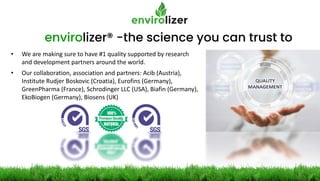 envirolizer® -the science you can trust to
• We are making sure to have #1 quality supported by research
and development partners around the world.
• Our collaboration, association and partners: Acib (Austria),
Institute Rudjer Boskovic (Croatia), Eurofins (Germany),
GreenPharma (France), Schrodinger LLC (USA), Biafin (Germany),
EkoBiogen (Germany), Biosens (UK)
 