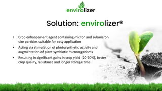 Solution: envirolizer®
• Crop enhancement agent containing micron and submicron
size particles suitable for easy application
• Acting via stimulation of photosynthetic activity and
augmentation of plant symbiotic microorganisms
• Resulting in significant gains in crop yield (20-70%), better
crop quality, resistance and longer storage time
 