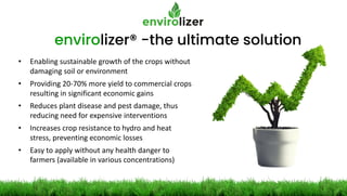 envirolizer® -the ultimate solution
• Enabling sustainable growth of the crops without
damaging soil or environment
• Providing 20-70% more yield to commercial crops
resulting in significant economic gains
• Reduces plant disease and pest damage, thus
reducing need for expensive interventions
• Increases crop resistance to hydro and heat
stress, preventing economic losses
• Easy to apply without any health danger to
farmers (available in various concentrations)
 