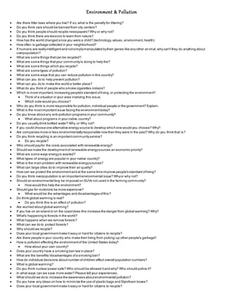 Environment & Pollution 
 Are there litter laws where you live? If so, what is the penalty for littering? 
 Do you think cars should be banned from city centers? 
 Do you think people should recycle newspapers? Why or why not? 
 Do you think there are lessons to learn from nature? 
 How has the world changed since you were a child? (technology, values, environment, health) 
 How often is garbage collected in your neighborhood? 
 If humans are really intelligent and not simply manipulated by their genes like any other an imal, why can't they do anything about 
overpopulation? 
 What are some things that can be recycled? 
 What are some things that your community is doing to help the? 
 What are some things which you recycle? 
 What are some types of pollution? 
 What are some ways that you can reduce pollution in this country? 
 What can you do to help prevent pollution? 
 What can you do to make this world a better place? 
 What do you think of people who smoke cigarettes indoors? 
 Which is more important, increasing people's standard of living, or protecting the environment? 
 Think of a situation in your area involving this issue. 
 Which side would you choose? 
 Who do you think is more responsible for pollution, individual people or the government? Explain. 
 What is the most important issue facing the environment today? 
 Do you know about any anti-pollution programs in your community? 
 What about programs in your native country? 
 Do you usually drink bottled water? Why or Why not? 
 If you could choose one alternative energy source to develop which one would you choose? Why? 
 Are companies more or less environmentally responsible now than they were in the past? Why do you think that is? 
 Do you think recycling is an important community service? 
 Do you recycle? 
 Who should pay for the costs associated with renewable energy? 
 Should we make the development of renewable energy sources an economic priority? 
 What are some ways energy is wasted? 
 What types of energy are popular in your native country? 
 What is the main problem with renewable energy sources? 
 What can large cities do to improve their air quality? 
 How can we protect the environment and at the same time improve people's standard of living? 
 Do you think overpopulation is an important environmental issue? Why or why not? 
 Should an environmental levy be imposed on SUVs not used in the farming community? 
 How would this help the environment? 
 Should gas for motorists be more expensive? 
 What would be the advantages and disadvantages of this? 
 Do think global warming is real? 
 Do you think this is an effect of pollution? 
 Are worried about global warming? 
 If you live on an island or on the coast does this increase the danger from global warming? Why? 
 What's happening to forests in the world? 
 What happens when we remove forests? 
 What can we do to protect forests? 
 Why should we recycle? 
 Does your local government make it easy or hard for citizens to recycle? 
 Are there people in your country who make their living from picking-up other people's garbage? 
 How is pollution effecting the environment of the United States today? 
 How about your own country? 
 Does your country have a smoking ban law in place? 
 What are the benefits/ disadvantages of a smoking ban? 
 How do individual decisions about number of children affect overall population numbers? 
 What is global warming? 
 Do you think nuclear power safe? Who should be allowed it and why? Who should police it? 
 In what ways can we save more water? Please tell your experiences. 
 What should we do to increase the awareness about environmental pollution? 
 Do you have any ideas on how to minimize the use of plastic bags and Styrofoam boxes? 
 Does your local government make it easy or hard for citizens to recycle? 
 