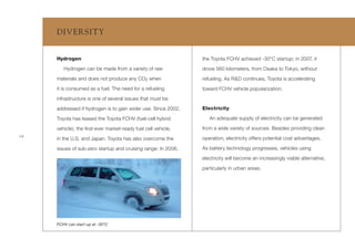 DIV ERSIT Y


     Hydrogen                                                  the Toyota FCHV achieved -30°C startup; in 2007, it
        Hydrogen can be made from a variety of raw             drove 560 kilometers, from Osaka to Tokyo, without
     materials and does not produce any CO2 when               refueling. As R&D continues, Toyota is accelerating
     it is consumed as a fuel. The need for a refueling        toward FCHV vehicle popularization.
     infrastructure is one of several issues that must be

     addressed if hydrogen is to gain wider use. Since 2002,   Electricity

     Toyota has leased the Toyota FCHV (fuel-cell hybrid          An adequate supply of electricity can be generated

     vehicle), the ﬁrst-ever market-ready fuel cell vehicle,   from a wide variety of sources. Besides providing clean
18
     in the U.S. and Japan. Toyota has also overcome the       operation, electricity offers potential cost advantages.

     issues of sub-zero startup and cruising range: In 2006,   As battery technology progresses, vehicles using

                                                               electricity will become an increasingly viable alternative,

                                                               particularly in urban areas.




     FCHV can start up at -30ºC
 