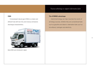 Toyota technology to support alternative fuels



CNG                                                The HYBRID advantage
   Compressed natural gas (CNG) is a clean and        Hybrid technology can help maximize the merits of
efﬁcient fuel with low CO2 and noxious emissions   all energy sources, whether they are conventional fuels
discharge characteristics.                         such as gasoline and diesel or alternative fuels such as

                                                   bio-ethanol, hydrogen and electricity.




                                                                                                              19




Dyna CNG truck introduced in Japan
 