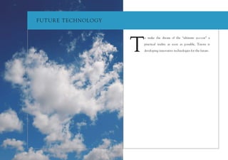 F UT UR E T ECH NOLOGY




                         T
                         o make the dream of the “ultimate eco-car” a

                         practical reality as soon as possible, Toyota is

                         developing innovative technologies for the future.
 