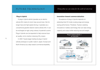 F UT UR E T ECH NOLOGY                                       Doing what we can today for the earth of tomorrow



     Plug-in hybrid                                               Innovation toward commercialization

        A plug-in hybrid vehicle operates as an electric             Acceptance of plug-in hybrids depends on

     vehicle (EV) mainly for short trips around town. But for     extending their EV mode cruising range and energy

     longer trips and high-speed driving, it operates as a        saving performance. Therefore, Toyota is seeking

     conventional gasoline-electric hybrid vehicle (HV). It can   innovations in battery technology that can raise energy

     be recharged at night using ordinary household current.      capacity and output while reducing size and weight.

     Plug-in hybrids can be expected to help improve local
                                                                                            Plug-in hybrid vehicle —
     air quality, not to mention reducing CO2 output.                                              an overview
22
        In 2007, Toyota began testing its plug-in hybrid

     vehicle prototype on public roads in Japan, Europe and

     North America as a step toward commercial feasibility.
                                                                      EV (mainly battery) mode used for          HV (battery plus engine) mode used for
                                                                      short distances:                           long distances:
                                                                      CO2 emissions are nearly zero              High fuel efficiency

                                                                                          Battery   Recharging                          Household
                                                                                                      circuit                           electricity




                                                                                                                  Battery recharged
                                                                                                                   mainly at night
 