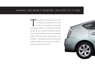 MAKING THE WOR LD GR EENER, ONE ST EP AT A TIME




          T
                     oyota believes in doing what we can “today

                     for tomorrow”. That belief led to the launch

                     in 1997 of the world’s ﬁrst mass-produced

          gasoline-electric hybrid car, the Toyota Prius. The Prius

          was more than just a revolution in powertrain technology.

          It also catalyzed a revolution in consciousness. Sustainable

          mobility would never again be merely a dream. It was           3

          achievable … if automakers, consumers and governments

          wanted it to happen. Here are the many ways Toyota is

          working to make the dream come true.
 