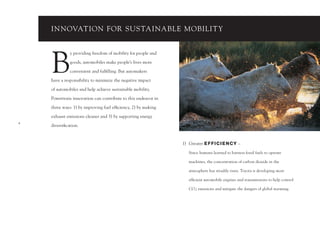 INNOVATION FOR SUSTAINABLE MOBILIT Y




    B
              y providing freedom of mobility for people and

              goods, automobiles make people’s lives more

              convenient and fulﬁlling. But automakers

    have a responsibility to minimize the negative impact

    of automobiles and help achieve sustainable mobility.

    Powertrain innovation can contribute to this endeavor in

    three ways: 1) by improving fuel efﬁciency, 2) by making

    exhaust emissions cleaner and 3) by supporting energy
4
    diversiﬁcation.



                                                               1) Greater E F F I C I E N CY –

                                                                  Since humans learned to harness fossil fuels to operate

                                                                  machines, the concentration of carbon dioxide in the

                                                                  atmosphere has steadily risen. Toyota is developing more

                                                                  efﬁcient automobile engines and transmissions to help control

                                                                  CO 2 emissions and mitigate the dangers of global warming.
 