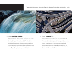 Powertrain innovation can contribute to sustainable mobility in three key ways.




                                                                                                                                          5




2) Greater C LE A N LI N E S S –                                     3) Greater D I V E R S I T Y –

   In Japan and many other countries and regions, air quality           As the world’s energy needs escalate, automotive fuels will

   has steadily improved since the early 1970s, thanks to               also have to diversify in response to soaring petroleum prices,

   technological innovation, often in advance of regulatory             concern about depletion of petroleum reserves and other

   changes. However, there is still room for improvement. The           pressures. Alternative fuels, such as biofuels, hydrogen and

   entire Toyota Group is working toward this goal.                     electricity, hold promise for the future.
 
