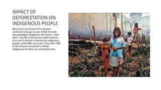 IMPACT OF
DEFORESTATION ON
INDIGENOUS PEOPLE
More than one-third of the Amazon
rainforest belongs to over 4,466 formally
acknowledged Indigenous Territories. Until
2015, only 8% of Amazonian deforestation
occurred in forests inhabited by indigenous
people, while 88% occurred in less than 50%
of the Amazon area that is neither
indigenous territory nor protected area.
 