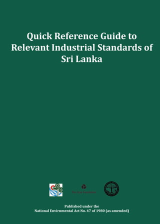 Quick Reference Guide to
Relevant Industrial Standards of
Sri Lanka
Published under the
National Envirnmental Act No. 47 of 1980 (as amended)Printed by Karunaratne & Sons (Pvt) Ltd.
 