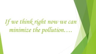 If we think right now we can
minimize the pollution….
 