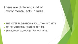 There are different kind of
Environmental acts in India.
 THE WATER PREVENTION & POLLUTION ACT, 1974.
 AIR PREVENTION & CONTROL ACT, 1981.
 ENVIRONMRNTAL PROTECTION ACT, 1986.
 
