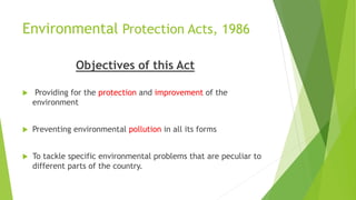 Environmental Protection Acts, 1986
Objectives of this Act
 Providing for the protection and improvement of the
environment
 Preventing environmental pollution in all its forms
 To tackle specific environmental problems that are peculiar to
different parts of the country.
 