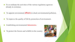  To co-ordinate the activities of the various regulatory agencies
already in existence.
 To appoint environment officers to check environmental pollution.
 To improve the quality of life by protection of environment.
 Establishing environmental laboratories.
 To protect the forests and wildlife in the country
 