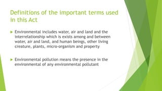 Definitions of the important terms used
in this Act
 Environmental includes water, air and land and the
interrelationship which is exists among and between
water, air and land, and human beings, other living
creature, plants, micro-organism and property
 Environmental pollution means the presence in the
environmental of any environmental pollutant
 