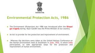 Environmental Protection Acts, 1986
 The Environment (Protection) Act 1986 was introduced after the Bhopal
gas tragedy during Rajiv Gandhi was the Prime Minister of our country.
 An Act to provide for the protection and improvement of environment.
 Whereas the decisions were taken at the United Nations Conference on
the Human Environment held at Stockholm in June, 1972, in which India
participated, to take appropriate steps for the protection and
improvement of human environment.
 
