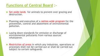 Functions of Central Board :-
 Set aside lands for animals to prevent over grazing and
destruction.
 Planning and execution of a nation-wide program for the
prevention, control and abatement of environmental
pollution.
 Laying down standards for emission or discharge of
environmental pollutants from various sources
whatsoever.
 Restriction of areas in which any industries, operations or
processes shall not be carried out or shall be carried out
subject to certain safeguards.
 