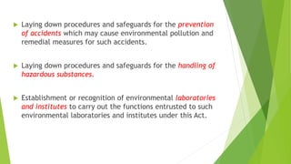  Laying down procedures and safeguards for the prevention
of accidents which may cause environmental pollution and
remedial measures for such accidents.
 Laying down procedures and safeguards for the handling of
hazardous substances.
 Establishment or recognition of environmental laboratories
and institutes to carry out the functions entrusted to such
environmental laboratories and institutes under this Act.
 