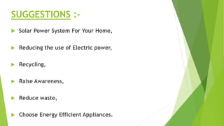 SUGGESTIONS :-
 Solar Power System For Your Home,
 Reducing the use of Electric power,
 Recycling,
 Raise Awareness,
 Reduce waste,
 Choose Energy Efficient Appliances.
 