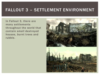 In Fallout 3, there are
many settlements
throughout the world that
contain small destroyed
houses, burnt trees and
rubble.
FALLOUT 3 – SETTLEMENT ENVIRONMENT
 