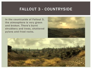 In the countryside of Fallout 3,
the atmosphere is very green
and broken. There's burnt
shrubbery and trees, shattered
pylons and fried rocks.
FALLOUT 3 - COUNTRYSIDE
 
