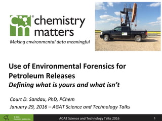 ©	2015		
Chemistry	Ma2ers	Inc. 1	AGAT	Science	and	Technology	Talks	2016	
Making	environmental	data	meaningful	
Use	of	Environmental	Forensics	for	
Petroleum	Releases	
Deﬁning	what	is	yours	and	what	isn’t	
Court	D.	Sandau,	PhD,	PChem	
January	29,	2016	–	AGAT	Science	and	Technology	Talks	
 