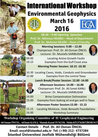 International Workshop
Environmental
Geophysics
March 16
201608.30 – 9.00 Opening Speeches
Prof. Dr. Mümtaz HİSARLI – Head of Department
Prof. Dr. Mehmet BİLGİN – Dean of Faculty
Morning Sessions: 9.00 – 12.00
Chairperson: Prof. Dr. Ali Osman ÖNCEL
Lecturer: Dr. Mustafa SARIBUDAK
09.00
10.15
Locating Active Growth Faults
Examples from the Gulf Coast area
Morning Poster Session: 10.15 -10.30
10.30
12.00
Locating Caves, Voids, Conduits and Groundwater
Examples from the central Texas
Lunch Break/Poster Session: 12.00 -14.00
Afternoon Sessions: 14.00 – 16.00
Chairperson: Prof. Dr. Ali İsmet KANLI
Lecturer: Dr. Mustafa SARIBUDAK
14.00
15.00
Brine Contamination Delineation
Examples from leaking oil and gas well in Texas
Afternoon Poster Session:15.00 - 15.15
15.15
16.00
Locating Moisture, Voids Beneath Foundations
Workshop Summary
Workshop Organizing Committee of IU Geophysical Engineering
Ali Osman ÖNCEL, Ali İsmet KANLI, Mustafa KemalTUNÇER, Melda KÜÇÜKDEĞİRMENCİ
Contact Details - Prof. Dr. Ali Osman ÖNCEL
Email: oncel@istanbul.edu.tr Tel: (+90) 212- 4737284
İstanbul Üniversitesi Jeofizik Mühendisliği Bölümü
 