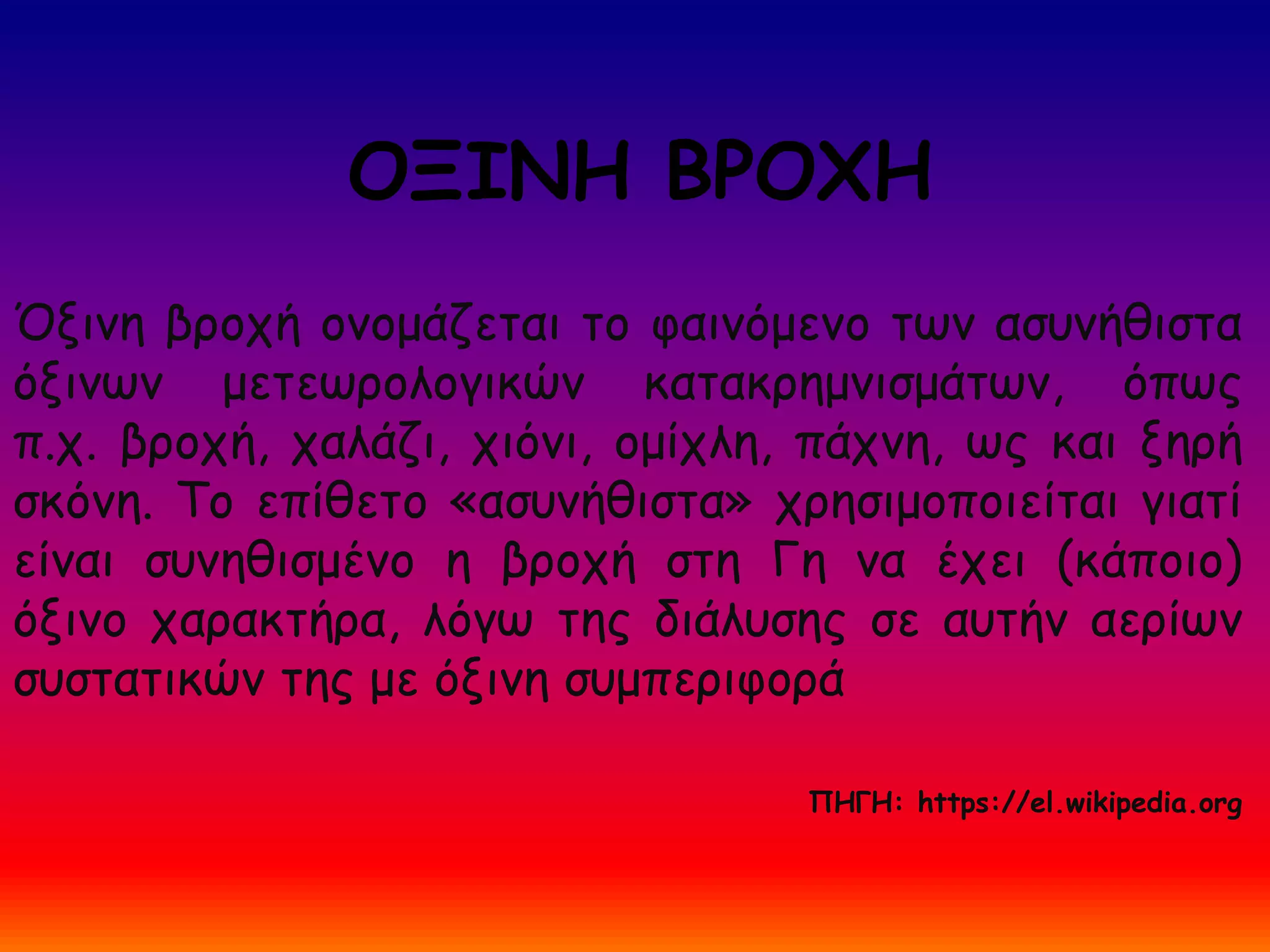 ΟΞΙΝΗ ΒΡΟΧΗ
Όξινη βροχή ονομάζεται το φαινόμενο των ασυνήθιστα
όξινων μετεωρολογικών κατακρημνισμάτων, όπως
π.χ. βροχή, χαλάζι, χιόνι, ομίχλη, πάχνη, ως και ξηρή
σκόνη. Το επίθετο «ασυνήθιστα» χρησιμοποιείται γιατί
είναι συνηθισμένο η βροχή στη Γη να έχει (κάποιο)
όξινο χαρακτήρα, λόγω της διάλυσης σε αυτήν αερίων
συστατικών της με όξινη συμπεριφορά
ΠΗΓΗ: https://el.wikipedia.org
 