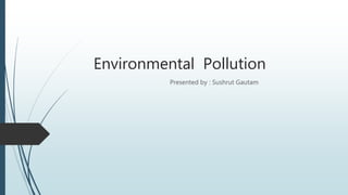 Environmental Pollution
Presented by : Sushrut Gautam
 
