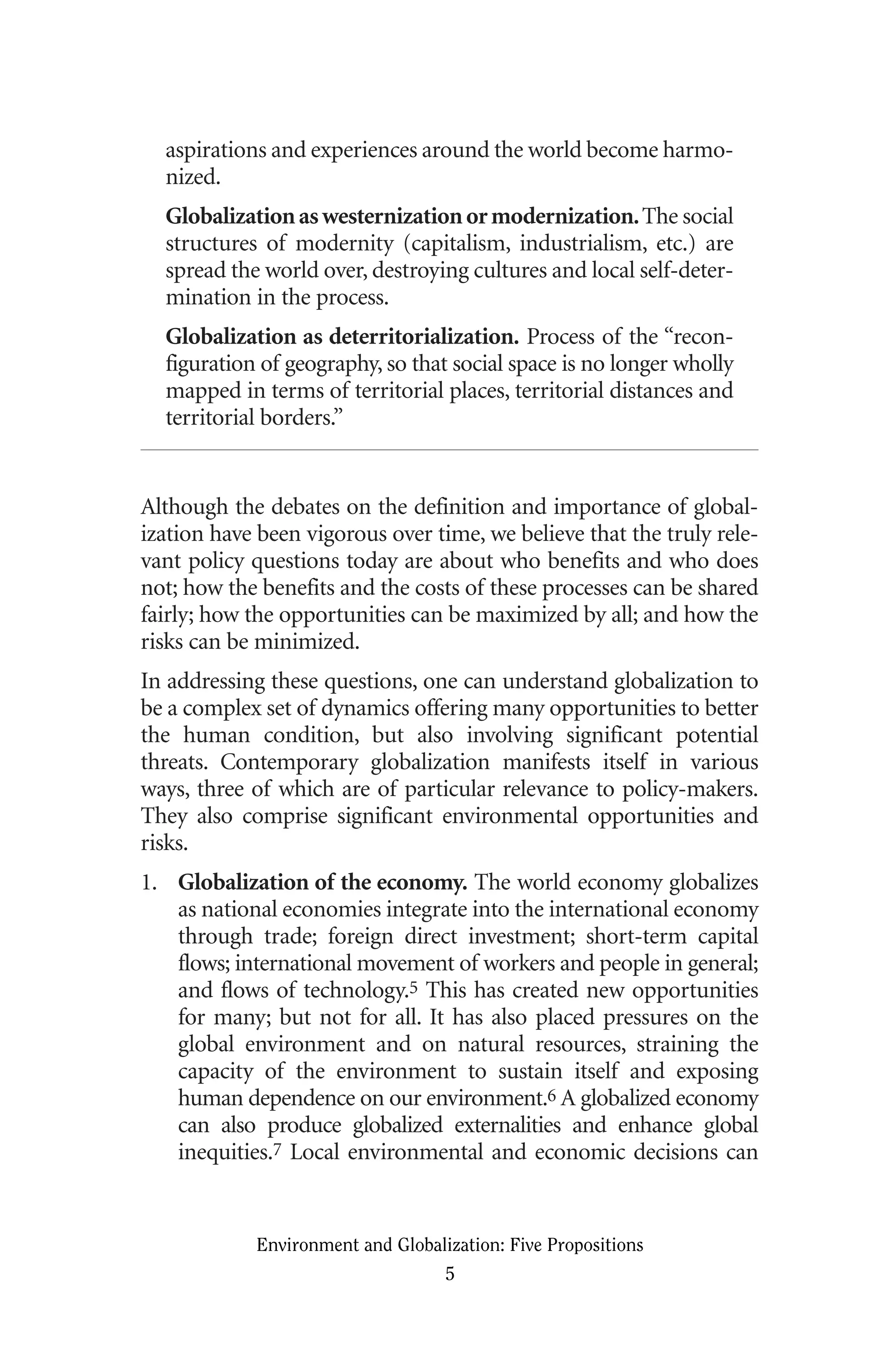 aspirations and experiences around the world become harmo-
nized.
Globalizationaswesternizationormodernization.The social
structures of modernity (capitalism, industrialism, etc.) are
spread the world over, destroying cultures and local self-deter-
mination in the process.
Globalization as deterritorialization. Process of the “recon-
figuration of geography, so that social space is no longer wholly
mapped in terms of territorial places, territorial distances and
territorial borders.”
Although the debates on the definition and importance of global-
ization have been vigorous over time, we believe that the truly rele-
vant policy questions today are about who benefits and who does
not; how the benefits and the costs of these processes can be shared
fairly; how the opportunities can be maximized by all; and how the
risks can be minimized.
In addressing these questions, one can understand globalization to
be a complex set of dynamics offering many opportunities to better
the human condition, but also involving significant potential
threats. Contemporary globalization manifests itself in various
ways, three of which are of particular relevance to policy-makers.
They also comprise significant environmental opportunities and
risks.
1. Globalization of the economy. The world economy globalizes
as national economies integrate into the international economy
through trade; foreign direct investment; short-term capital
flows; international movement of workers and people in general;
and flows of technology.5 This has created new opportunities
for many; but not for all. It has also placed pressures on the
global environment and on natural resources, straining the
capacity of the environment to sustain itself and exposing
human dependence on our environment.6 A globalized economy
can also produce globalized externalities and enhance global
inequities.7 Local environmental and economic decisions can
Environment and Globalization: Five Propositions
5
Globalization.qx 1/24/07 11:05 AM Page 5
 