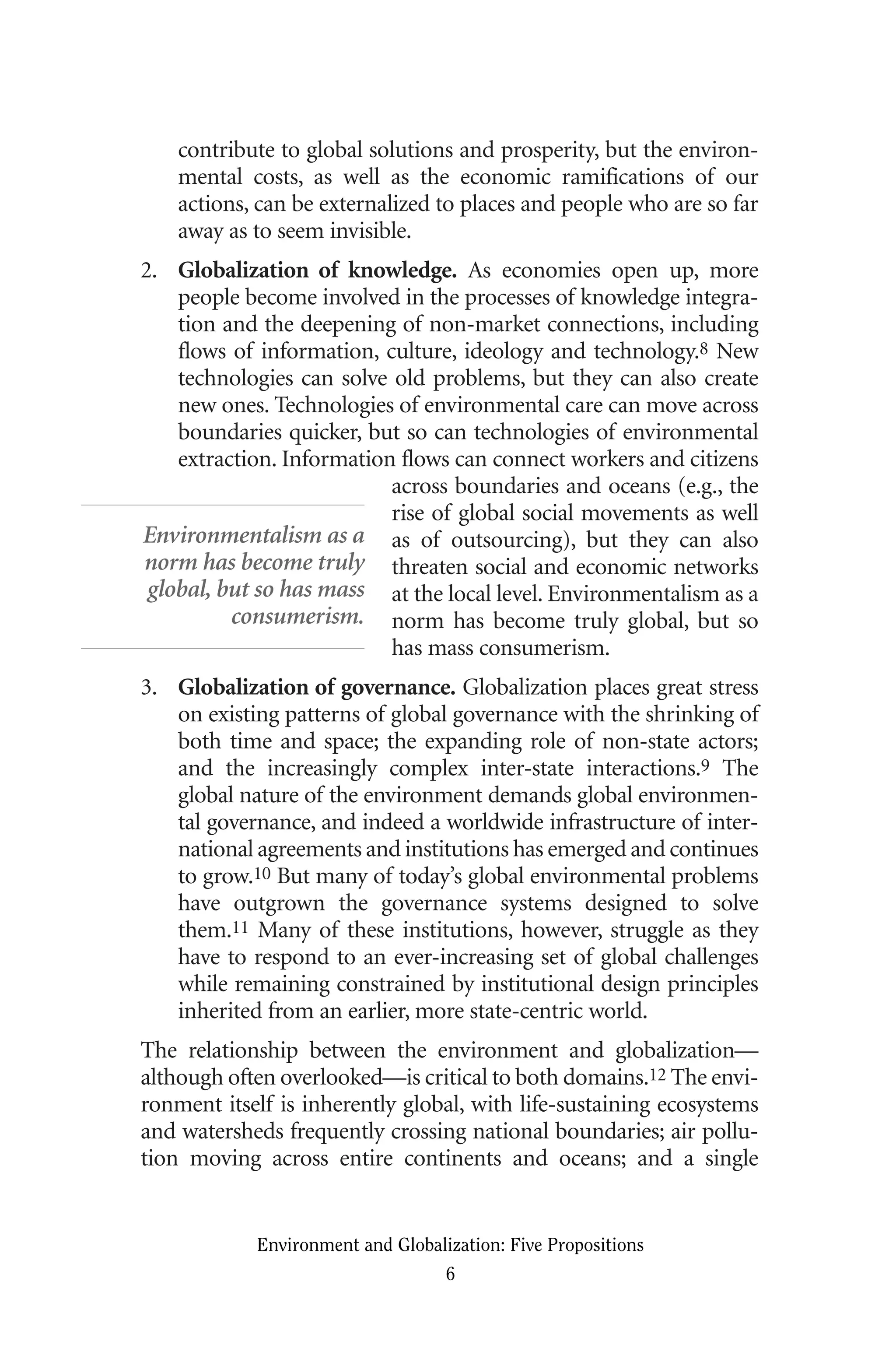 contribute to global solutions and prosperity, but the environ-
mental costs, as well as the economic ramifications of our
actions, can be externalized to places and people who are so far
away as to seem invisible.
2. Globalization of knowledge. As economies open up, more
people become involved in the processes of knowledge integra-
tion and the deepening of non-market connections, including
flows of information, culture, ideology and technology.8 New
technologies can solve old problems, but they can also create
new ones. Technologies of environmental care can move across
boundaries quicker, but so can technologies of environmental
extraction. Information flows can connect workers and citizens
across boundaries and oceans (e.g., the
rise of global social movements as well
as of outsourcing), but they can also
threaten social and economic networks
at the local level. Environmentalism as a
norm has become truly global, but so
has mass consumerism.
3. Globalization of governance. Globalization places great stress
on existing patterns of global governance with the shrinking of
both time and space; the expanding role of non-state actors;
and the increasingly complex inter-state interactions.9 The
global nature of the environment demands global environmen-
tal governance, and indeed a worldwide infrastructure of inter-
national agreements and institutions has emerged and continues
to grow.10 But many of today’s global environmental problems
have outgrown the governance systems designed to solve
them.11 Many of these institutions, however, struggle as they
have to respond to an ever-increasing set of global challenges
while remaining constrained by institutional design principles
inherited from an earlier, more state-centric world.
The relationship between the environment and globalization—
although often overlooked—is critical to both domains.12 The envi-
ronment itself is inherently global, with life-sustaining ecosystems
and watersheds frequently crossing national boundaries; air pollu-
tion moving across entire continents and oceans; and a single
Environment and Globalization: Five Propositions
6
Environmentalism as a
norm has become truly
global, but so has mass
consumerism.
Globalization.qx 1/24/07 11:05 AM Page 6
 