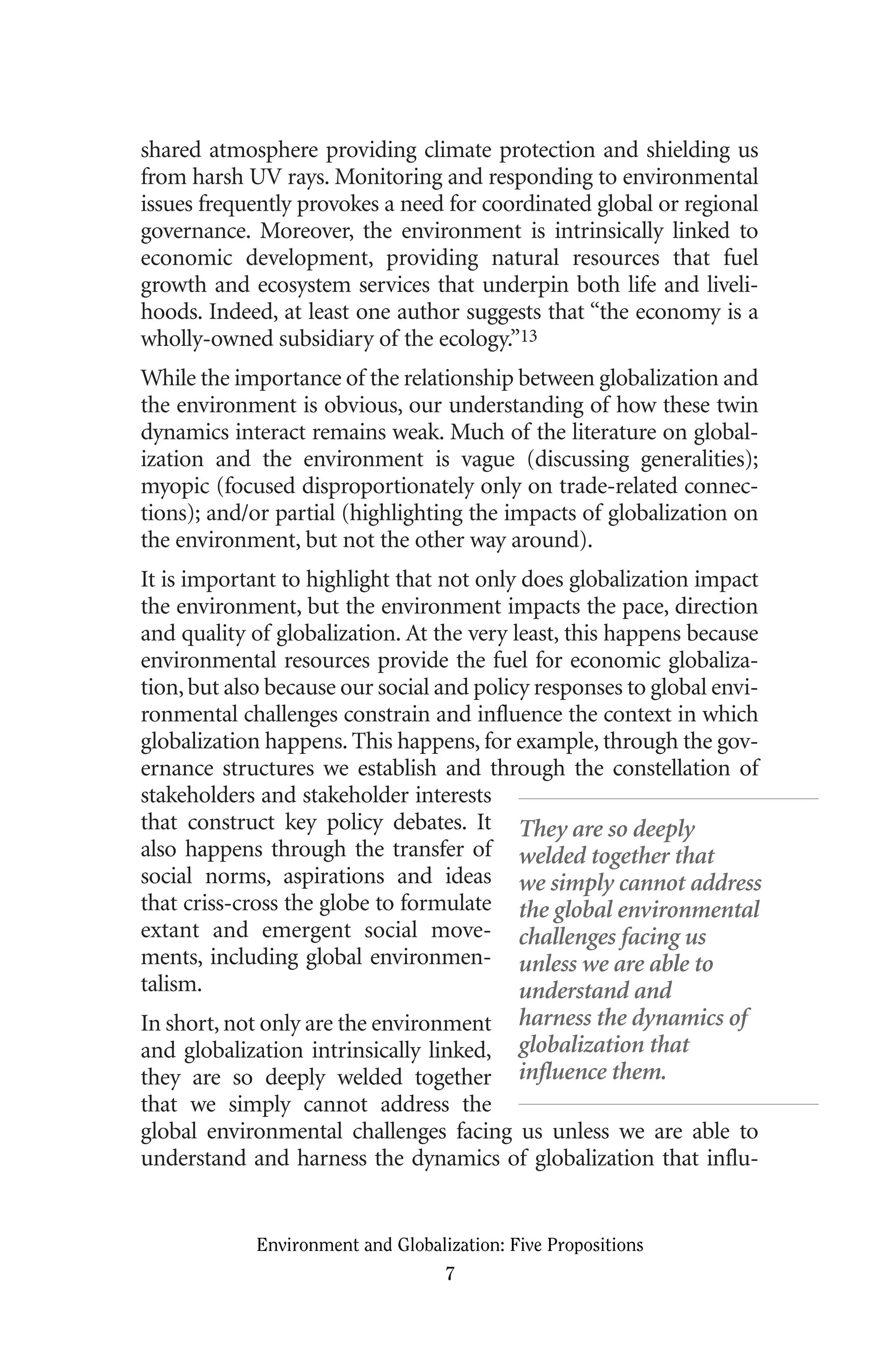 shared atmosphere providing climate protection and shielding us
from harsh UV rays. Monitoring and responding to environmental
issues frequently provokes a need for coordinated global or regional
governance. Moreover, the environment is intrinsically linked to
economic development, providing natural resources that fuel
growth and ecosystem services that underpin both life and liveli-
hoods. Indeed, at least one author suggests that “the economy is a
wholly-owned subsidiary of the ecology.”13
While the importance of the relationship between globalization and
the environment is obvious, our understanding of how these twin
dynamics interact remains weak. Much of the literature on global-
ization and the environment is vague (discussing generalities);
myopic (focused disproportionately only on trade-related connec-
tions); and/or partial (highlighting the impacts of globalization on
the environment, but not the other way around).
It is important to highlight that not only does globalization impact
the environment, but the environment impacts the pace, direction
and quality of globalization. At the very least, this happens because
environmental resources provide the fuel for economic globaliza-
tion,but also because our social and policy responses to global envi-
ronmental challenges constrain and influence the context in which
globalization happens. This happens, for example, through the gov-
ernance structures we establish and through the constellation of
stakeholders and stakeholder interests
that construct key policy debates. It
also happens through the transfer of
social norms, aspirations and ideas
that criss-cross the globe to formulate
extant and emergent social move-
ments, including global environmen-
talism.
In short, not only are the environment
and globalization intrinsically linked,
they are so deeply welded together
that we simply cannot address the
global environmental challenges facing us unless we are able to
understand and harness the dynamics of globalization that influ-
Environment and Globalization: Five Propositions
7
They are so deeply
welded together that
we simply cannot address
the global environmental
challenges facing us
unless we are able to
understand and
harness the dynamics of
globalization that
influence them.
Globalization.qx 1/24/07 11:05 AM Page 7
 