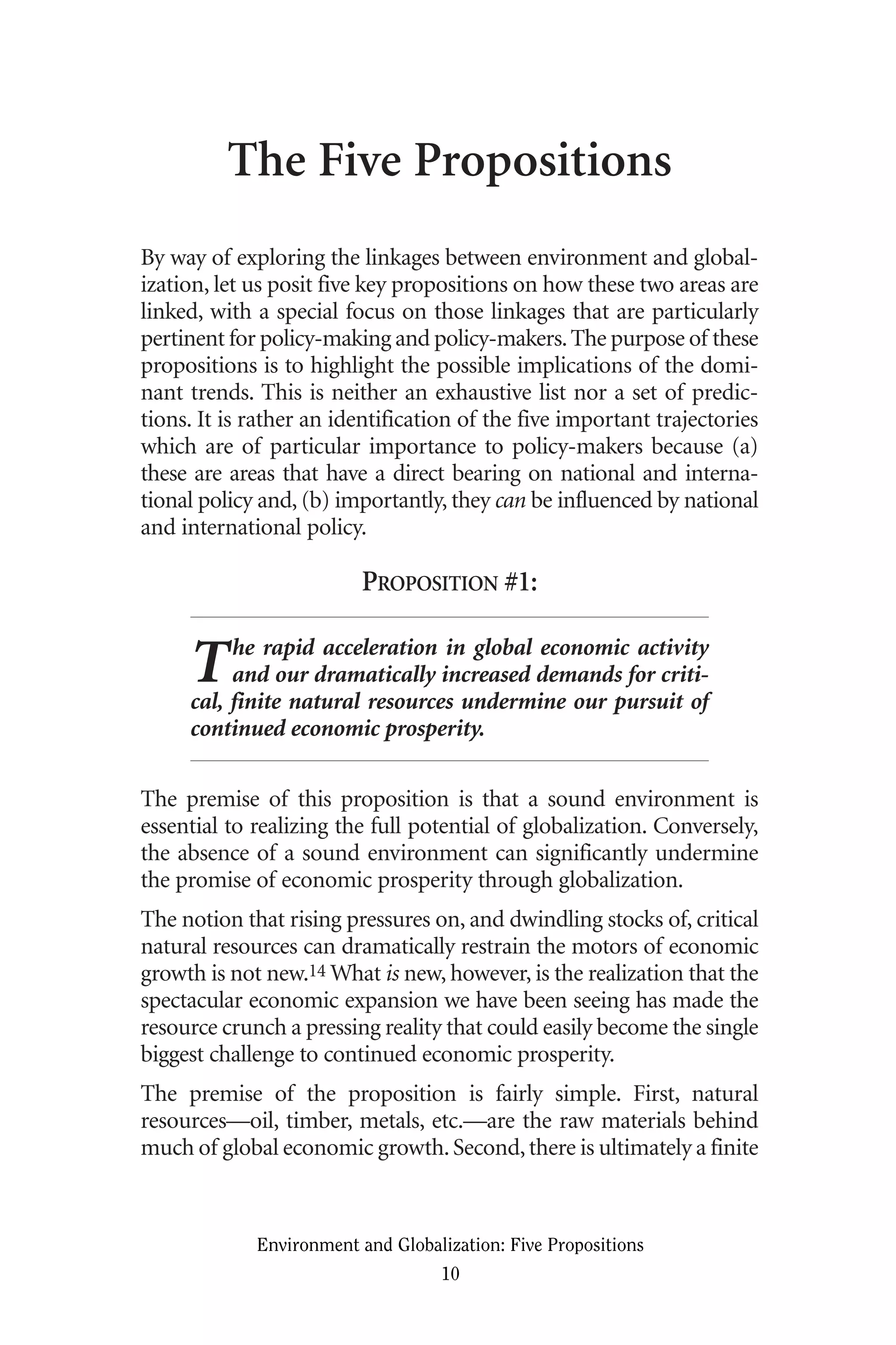 The Five Propositions
By way of exploring the linkages between environment and global-
ization, let us posit five key propositions on how these two areas are
linked, with a special focus on those linkages that are particularly
pertinent for policy-making and policy-makers.The purpose of these
propositions is to highlight the possible implications of the domi-
nant trends. This is neither an exhaustive list nor a set of predic-
tions. It is rather an identification of the five important trajectories
which are of particular importance to policy-makers because (a)
these are areas that have a direct bearing on national and interna-
tional policy and, (b) importantly, they can be influenced by national
and international policy.
PROPOSITION #1:
The rapid acceleration in global economic activity
and our dramatically increased demands for criti-
cal, finite natural resources undermine our pursuit of
continued economic prosperity.
The premise of this proposition is that a sound environment is
essential to realizing the full potential of globalization. Conversely,
the absence of a sound environment can significantly undermine
the promise of economic prosperity through globalization.
The notion that rising pressures on, and dwindling stocks of, critical
natural resources can dramatically restrain the motors of economic
growth is not new.14 What is new, however, is the realization that the
spectacular economic expansion we have been seeing has made the
resource crunch a pressing reality that could easily become the single
biggest challenge to continued economic prosperity.
The premise of the proposition is fairly simple. First, natural
resources—oil, timber, metals, etc.—are the raw materials behind
much of global economic growth.Second,there is ultimately a finite
Environment and Globalization: Five Propositions
10
Globalization.qx 1/24/07 11:05 AM Page 10
 