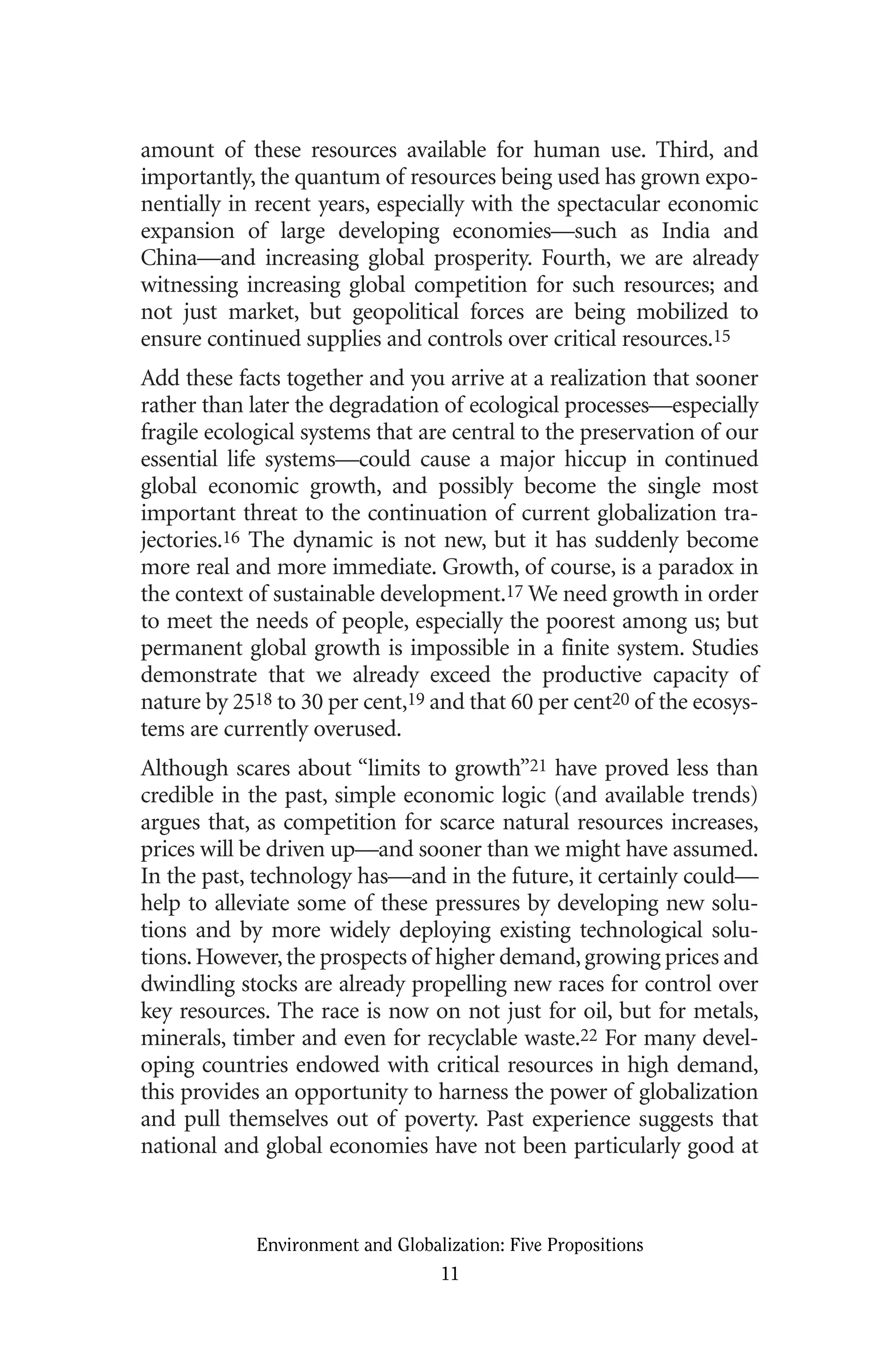 amount of these resources available for human use. Third, and
importantly, the quantum of resources being used has grown expo-
nentially in recent years, especially with the spectacular economic
expansion of large developing economies—such as India and
China—and increasing global prosperity. Fourth, we are already
witnessing increasing global competition for such resources; and
not just market, but geopolitical forces are being mobilized to
ensure continued supplies and controls over critical resources.15
Add these facts together and you arrive at a realization that sooner
rather than later the degradation of ecological processes—especially
fragile ecological systems that are central to the preservation of our
essential life systems—could cause a major hiccup in continued
global economic growth, and possibly become the single most
important threat to the continuation of current globalization tra-
jectories.16 The dynamic is not new, but it has suddenly become
more real and more immediate. Growth, of course, is a paradox in
the context of sustainable development.17 We need growth in order
to meet the needs of people, especially the poorest among us; but
permanent global growth is impossible in a finite system. Studies
demonstrate that we already exceed the productive capacity of
nature by 2518 to 30 per cent,19 and that 60 per cent20 of the ecosys-
tems are currently overused.
Although scares about “limits to growth”21 have proved less than
credible in the past, simple economic logic (and available trends)
argues that, as competition for scarce natural resources increases,
prices will be driven up—and sooner than we might have assumed.
In the past, technology has—and in the future, it certainly could—
help to alleviate some of these pressures by developing new solu-
tions and by more widely deploying existing technological solu-
tions.However,the prospects of higher demand,growing prices and
dwindling stocks are already propelling new races for control over
key resources. The race is now on not just for oil, but for metals,
minerals, timber and even for recyclable waste.22 For many devel-
oping countries endowed with critical resources in high demand,
this provides an opportunity to harness the power of globalization
and pull themselves out of poverty. Past experience suggests that
national and global economies have not been particularly good at
Environment and Globalization: Five Propositions
11
Globalization.qx 1/24/07 11:05 AM Page 11
 