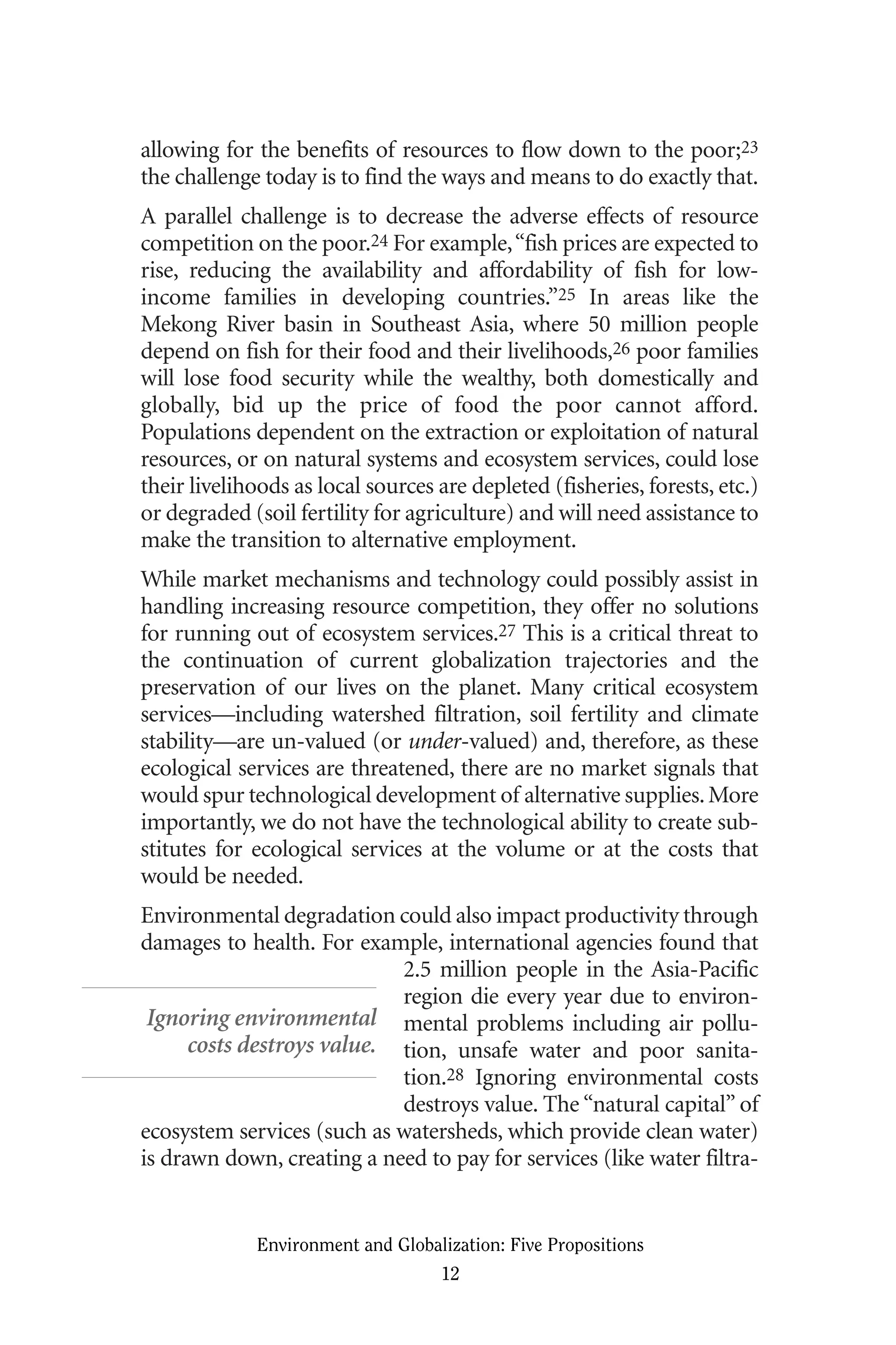 allowing for the benefits of resources to flow down to the poor;23
the challenge today is to find the ways and means to do exactly that.
A parallel challenge is to decrease the adverse effects of resource
competition on the poor.24 For example,“fish prices are expected to
rise, reducing the availability and affordability of fish for low-
income families in developing countries.”25 In areas like the
Mekong River basin in Southeast Asia, where 50 million people
depend on fish for their food and their livelihoods,26 poor families
will lose food security while the wealthy, both domestically and
globally, bid up the price of food the poor cannot afford.
Populations dependent on the extraction or exploitation of natural
resources, or on natural systems and ecosystem services, could lose
their livelihoods as local sources are depleted (fisheries, forests, etc.)
or degraded (soil fertility for agriculture) and will need assistance to
make the transition to alternative employment.
While market mechanisms and technology could possibly assist in
handling increasing resource competition, they offer no solutions
for running out of ecosystem services.27 This is a critical threat to
the continuation of current globalization trajectories and the
preservation of our lives on the planet. Many critical ecosystem
services—including watershed filtration, soil fertility and climate
stability—are un-valued (or under-valued) and, therefore, as these
ecological services are threatened, there are no market signals that
would spur technological development of alternative supplies.More
importantly, we do not have the technological ability to create sub-
stitutes for ecological services at the volume or at the costs that
would be needed.
Environmental degradation could also impact productivity through
damages to health. For example, international agencies found that
2.5 million people in the Asia-Pacific
region die every year due to environ-
mental problems including air pollu-
tion, unsafe water and poor sanita-
tion.28 Ignoring environmental costs
destroys value. The “natural capital” of
ecosystem services (such as watersheds, which provide clean water)
is drawn down, creating a need to pay for services (like water filtra-
Environment and Globalization: Five Propositions
12
Ignoring environmental
costs destroys value.
Globalization.qx 1/24/07 11:05 AM Page 12
 