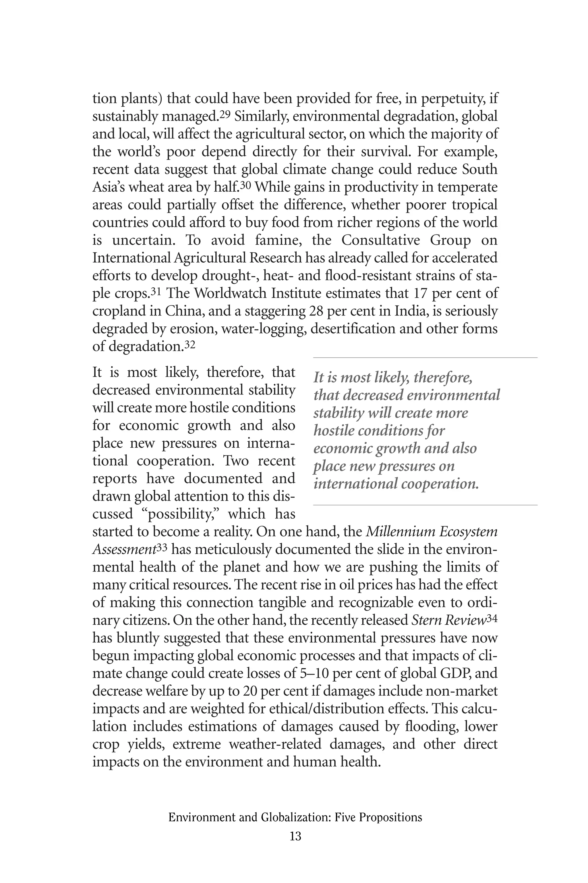 tion plants) that could have been provided for free, in perpetuity, if
sustainably managed.29 Similarly, environmental degradation, global
and local, will affect the agricultural sector, on which the majority of
the world’s poor depend directly for their survival. For example,
recent data suggest that global climate change could reduce South
Asia’s wheat area by half.30 While gains in productivity in temperate
areas could partially offset the difference, whether poorer tropical
countries could afford to buy food from richer regions of the world
is uncertain. To avoid famine, the Consultative Group on
International Agricultural Research has already called for accelerated
efforts to develop drought-, heat- and flood-resistant strains of sta-
ple crops.31 The Worldwatch Institute estimates that 17 per cent of
cropland in China, and a staggering 28 per cent in India, is seriously
degraded by erosion, water-logging, desertification and other forms
of degradation.32
It is most likely, therefore, that
decreased environmental stability
will create more hostile conditions
for economic growth and also
place new pressures on interna-
tional cooperation. Two recent
reports have documented and
drawn global attention to this dis-
cussed “possibility,” which has
started to become a reality. On one hand, the Millennium Ecosystem
Assessment33 has meticulously documented the slide in the environ-
mental health of the planet and how we are pushing the limits of
many critical resources.The recent rise in oil prices has had the effect
of making this connection tangible and recognizable even to ordi-
nary citizens.On the other hand,the recently released Stern Review34
has bluntly suggested that these environmental pressures have now
begun impacting global economic processes and that impacts of cli-
mate change could create losses of 5–10 per cent of global GDP, and
decrease welfare by up to 20 per cent if damages include non-market
impacts and are weighted for ethical/distribution effects. This calcu-
lation includes estimations of damages caused by flooding, lower
crop yields, extreme weather-related damages, and other direct
impacts on the environment and human health.
Environment and Globalization: Five Propositions
13
It is most likely, therefore,
that decreased environmental
stability will create more
hostile conditions for
economic growth and also
place new pressures on
international cooperation.
Globalization.qx 1/24/07 11:05 AM Page 13
 