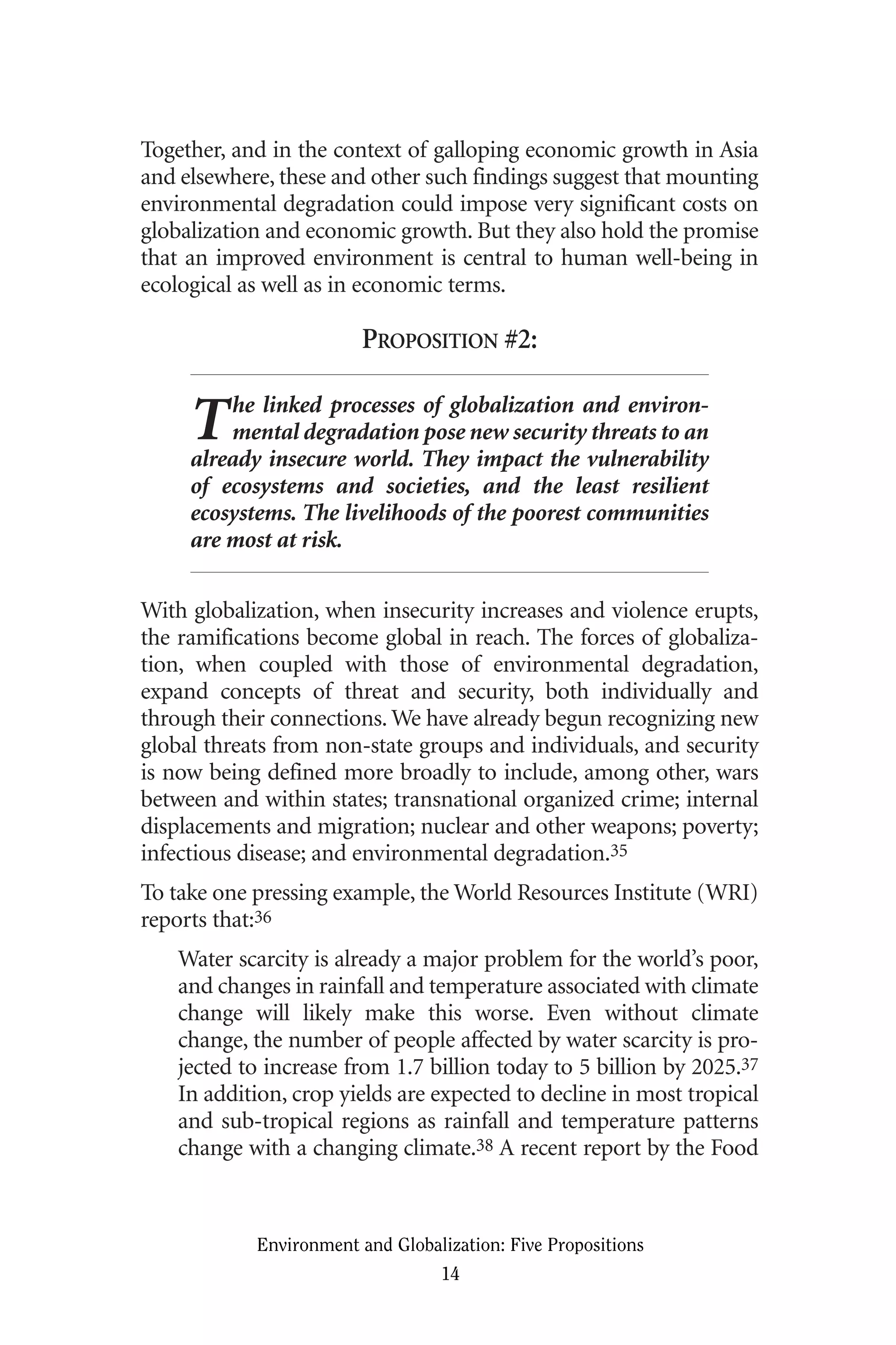 Together, and in the context of galloping economic growth in Asia
and elsewhere, these and other such findings suggest that mounting
environmental degradation could impose very significant costs on
globalization and economic growth. But they also hold the promise
that an improved environment is central to human well-being in
ecological as well as in economic terms.
PROPOSITION #2:
The linked processes of globalization and environ-
mental degradation pose new security threats to an
already insecure world. They impact the vulnerability
of ecosystems and societies, and the least resilient
ecosystems. The livelihoods of the poorest communities
are most at risk.
With globalization, when insecurity increases and violence erupts,
the ramifications become global in reach. The forces of globaliza-
tion, when coupled with those of environmental degradation,
expand concepts of threat and security, both individually and
through their connections. We have already begun recognizing new
global threats from non-state groups and individuals, and security
is now being defined more broadly to include, among other, wars
between and within states; transnational organized crime; internal
displacements and migration; nuclear and other weapons; poverty;
infectious disease; and environmental degradation.35
To take one pressing example, the World Resources Institute (WRI)
reports that:36
Water scarcity is already a major problem for the world’s poor,
and changes in rainfall and temperature associated with climate
change will likely make this worse. Even without climate
change, the number of people affected by water scarcity is pro-
jected to increase from 1.7 billion today to 5 billion by 2025.37
In addition, crop yields are expected to decline in most tropical
and sub-tropical regions as rainfall and temperature patterns
change with a changing climate.38 A recent report by the Food
Environment and Globalization: Five Propositions
14
Globalization.qx 1/24/07 11:05 AM Page 14
 
