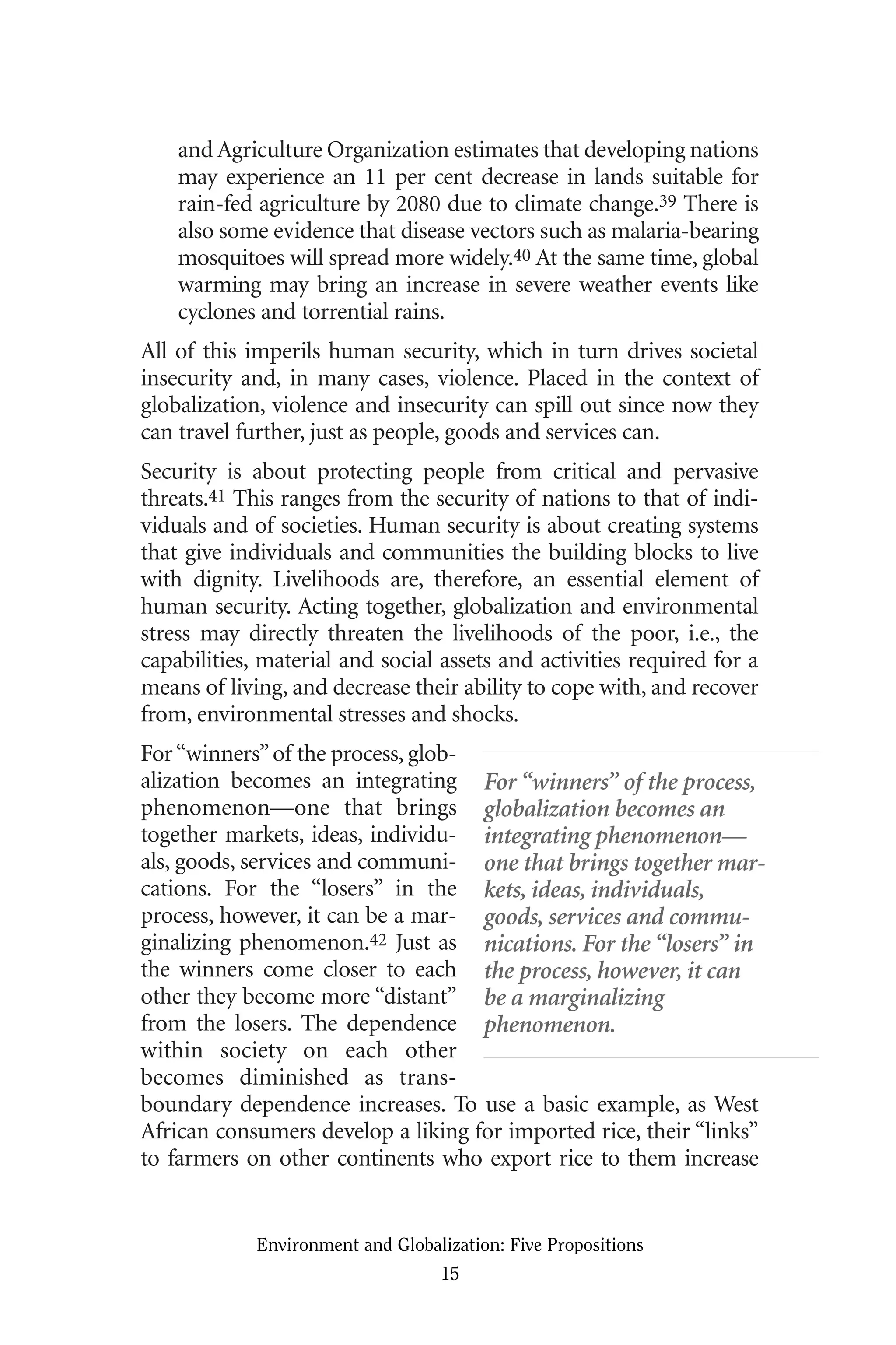 and Agriculture Organization estimates that developing nations
may experience an 11 per cent decrease in lands suitable for
rain-fed agriculture by 2080 due to climate change.39 There is
also some evidence that disease vectors such as malaria-bearing
mosquitoes will spread more widely.40 At the same time, global
warming may bring an increase in severe weather events like
cyclones and torrential rains.
All of this imperils human security, which in turn drives societal
insecurity and, in many cases, violence. Placed in the context of
globalization, violence and insecurity can spill out since now they
can travel further, just as people, goods and services can.
Security is about protecting people from critical and pervasive
threats.41 This ranges from the security of nations to that of indi-
viduals and of societies. Human security is about creating systems
that give individuals and communities the building blocks to live
with dignity. Livelihoods are, therefore, an essential element of
human security. Acting together, globalization and environmental
stress may directly threaten the livelihoods of the poor, i.e., the
capabilities, material and social assets and activities required for a
means of living, and decrease their ability to cope with, and recover
from, environmental stresses and shocks.
For“winners”of the process, glob-
alization becomes an integrating
phenomenon—one that brings
together markets, ideas, individu-
als, goods, services and communi-
cations. For the “losers” in the
process, however, it can be a mar-
ginalizing phenomenon.42 Just as
the winners come closer to each
other they become more “distant”
from the losers. The dependence
within society on each other
becomes diminished as trans-
boundary dependence increases. To use a basic example, as West
African consumers develop a liking for imported rice, their “links”
to farmers on other continents who export rice to them increase
Environment and Globalization: Five Propositions
15
For “winners” of the process,
globalization becomes an
integrating phenomenon—
one that brings together mar-
kets, ideas, individuals,
goods, services and commu-
nications. For the “losers” in
the process, however, it can
be a marginalizing
phenomenon.
Globalization.qx 1/24/07 11:05 AM Page 15
 
