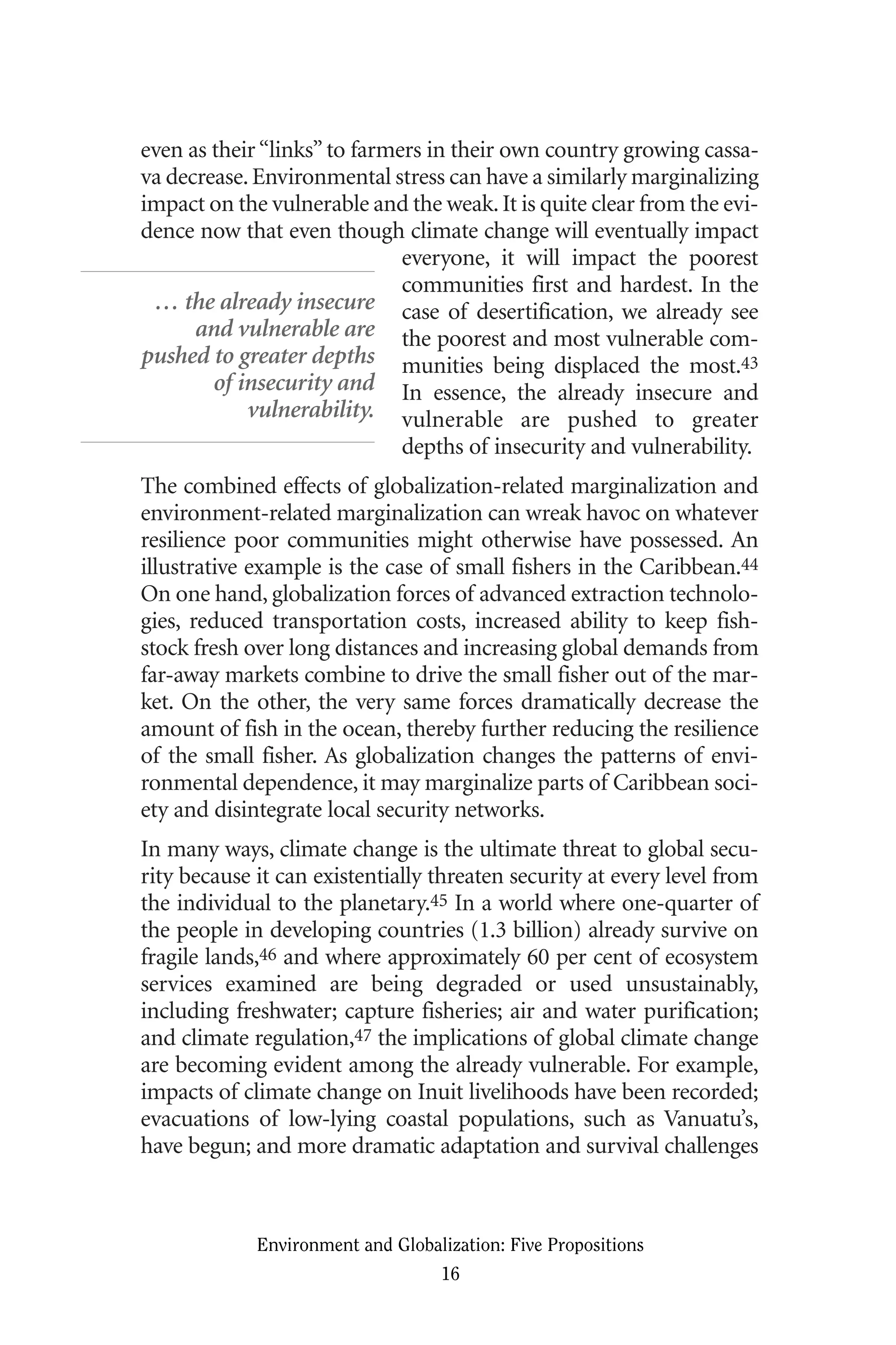 even as their“links”to farmers in their own country growing cassa-
va decrease.Environmental stress can have a similarly marginalizing
impact on the vulnerable and the weak.It is quite clear from the evi-
dence now that even though climate change will eventually impact
everyone, it will impact the poorest
communities first and hardest. In the
case of desertification, we already see
the poorest and most vulnerable com-
munities being displaced the most.43
In essence, the already insecure and
vulnerable are pushed to greater
depths of insecurity and vulnerability.
The combined effects of globalization-related marginalization and
environment-related marginalization can wreak havoc on whatever
resilience poor communities might otherwise have possessed. An
illustrative example is the case of small fishers in the Caribbean.44
On one hand, globalization forces of advanced extraction technolo-
gies, reduced transportation costs, increased ability to keep fish-
stock fresh over long distances and increasing global demands from
far-away markets combine to drive the small fisher out of the mar-
ket. On the other, the very same forces dramatically decrease the
amount of fish in the ocean, thereby further reducing the resilience
of the small fisher. As globalization changes the patterns of envi-
ronmental dependence, it may marginalize parts of Caribbean soci-
ety and disintegrate local security networks.
In many ways, climate change is the ultimate threat to global secu-
rity because it can existentially threaten security at every level from
the individual to the planetary.45 In a world where one-quarter of
the people in developing countries (1.3 billion) already survive on
fragile lands,46 and where approximately 60 per cent of ecosystem
services examined are being degraded or used unsustainably,
including freshwater; capture fisheries; air and water purification;
and climate regulation,47 the implications of global climate change
are becoming evident among the already vulnerable. For example,
impacts of climate change on Inuit livelihoods have been recorded;
evacuations of low-lying coastal populations, such as Vanuatu’s,
have begun; and more dramatic adaptation and survival challenges
Environment and Globalization: Five Propositions
16
… the already insecure
and vulnerable are
pushed to greater depths
of insecurity and
vulnerability.
Globalization.qx 1/24/07 11:05 AM Page 16
 