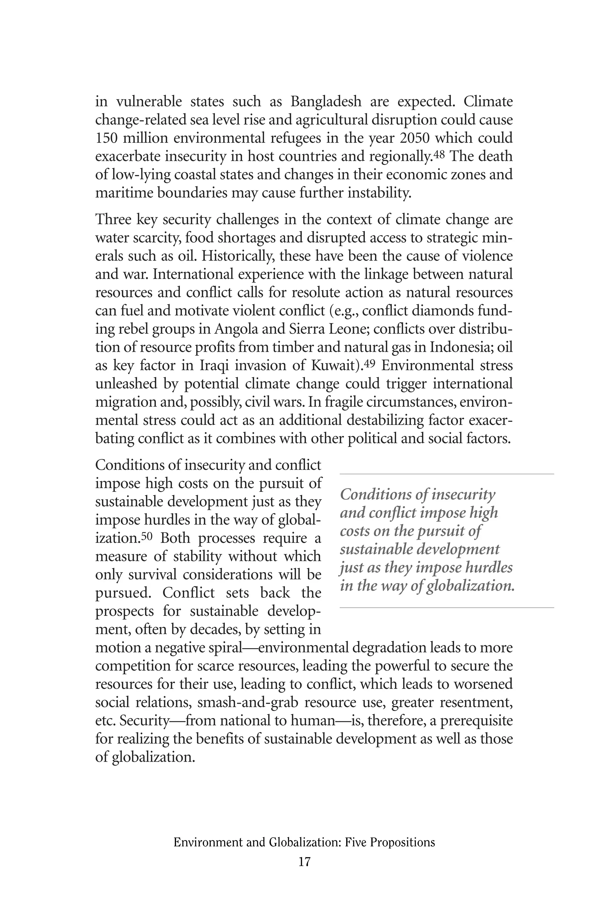 in vulnerable states such as Bangladesh are expected. Climate
change-related sea level rise and agricultural disruption could cause
150 million environmental refugees in the year 2050 which could
exacerbate insecurity in host countries and regionally.48 The death
of low-lying coastal states and changes in their economic zones and
maritime boundaries may cause further instability.
Three key security challenges in the context of climate change are
water scarcity, food shortages and disrupted access to strategic min-
erals such as oil. Historically, these have been the cause of violence
and war. International experience with the linkage between natural
resources and conflict calls for resolute action as natural resources
can fuel and motivate violent conflict (e.g., conflict diamonds fund-
ing rebel groups in Angola and Sierra Leone; conflicts over distribu-
tion of resource profits from timber and natural gas in Indonesia; oil
as key factor in Iraqi invasion of Kuwait).49 Environmental stress
unleashed by potential climate change could trigger international
migration and, possibly, civil wars. In fragile circumstances, environ-
mental stress could act as an additional destabilizing factor exacer-
bating conflict as it combines with other political and social factors.
Conditions of insecurity and conflict
impose high costs on the pursuit of
sustainable development just as they
impose hurdles in the way of global-
ization.50 Both processes require a
measure of stability without which
only survival considerations will be
pursued. Conflict sets back the
prospects for sustainable develop-
ment, often by decades, by setting in
motion a negative spiral—environmental degradation leads to more
competition for scarce resources, leading the powerful to secure the
resources for their use, leading to conflict, which leads to worsened
social relations, smash-and-grab resource use, greater resentment,
etc. Security—from national to human—is, therefore, a prerequisite
for realizing the benefits of sustainable development as well as those
of globalization.
Environment and Globalization: Five Propositions
17
Conditions of insecurity
and conflict impose high
costs on the pursuit of
sustainable development
just as they impose hurdles
in the way of globalization.
Globalization.qx 1/24/07 11:05 AM Page 17
 