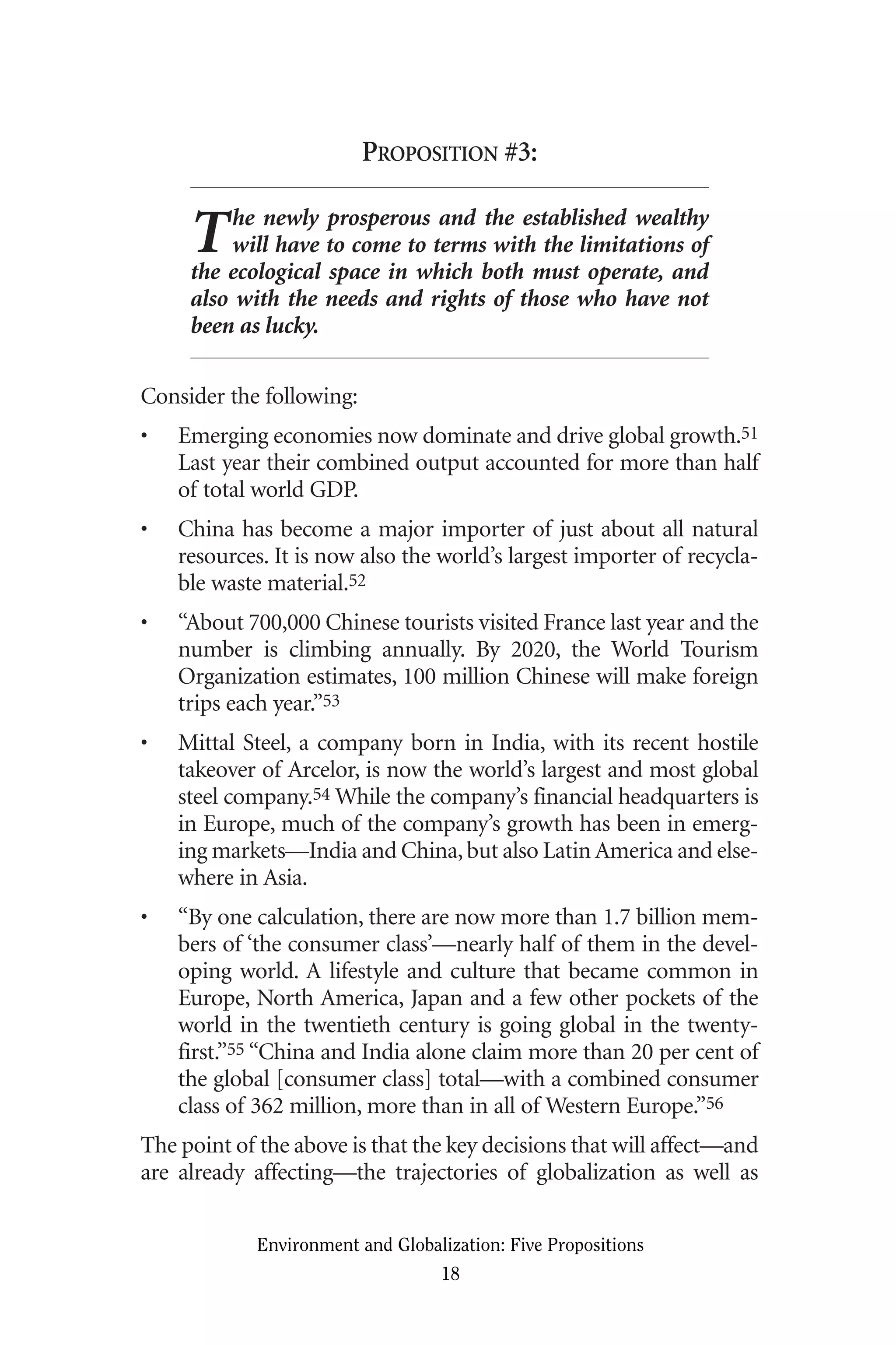 PROPOSITION #3:
The newly prosperous and the established wealthy
will have to come to terms with the limitations of
the ecological space in which both must operate, and
also with the needs and rights of those who have not
been as lucky.
Consider the following:
• Emerging economies now dominate and drive global growth.51
Last year their combined output accounted for more than half
of total world GDP.
• China has become a major importer of just about all natural
resources. It is now also the world’s largest importer of recycla-
ble waste material.52
• “About 700,000 Chinese tourists visited France last year and the
number is climbing annually. By 2020, the World Tourism
Organization estimates, 100 million Chinese will make foreign
trips each year.”53
• Mittal Steel, a company born in India, with its recent hostile
takeover of Arcelor, is now the world’s largest and most global
steel company.54 While the company’s financial headquarters is
in Europe, much of the company’s growth has been in emerg-
ing markets—India and China,but also Latin America and else-
where in Asia.
• “By one calculation, there are now more than 1.7 billion mem-
bers of ‘the consumer class’—nearly half of them in the devel-
oping world. A lifestyle and culture that became common in
Europe, North America, Japan and a few other pockets of the
world in the twentieth century is going global in the twenty-
first.”55 “China and India alone claim more than 20 per cent of
the global [consumer class] total—with a combined consumer
class of 362 million, more than in all of Western Europe.”56
The point of the above is that the key decisions that will affect—and
are already affecting—the trajectories of globalization as well as
Environment and Globalization: Five Propositions
18
Globalization.qx 1/24/07 11:05 AM Page 18
 