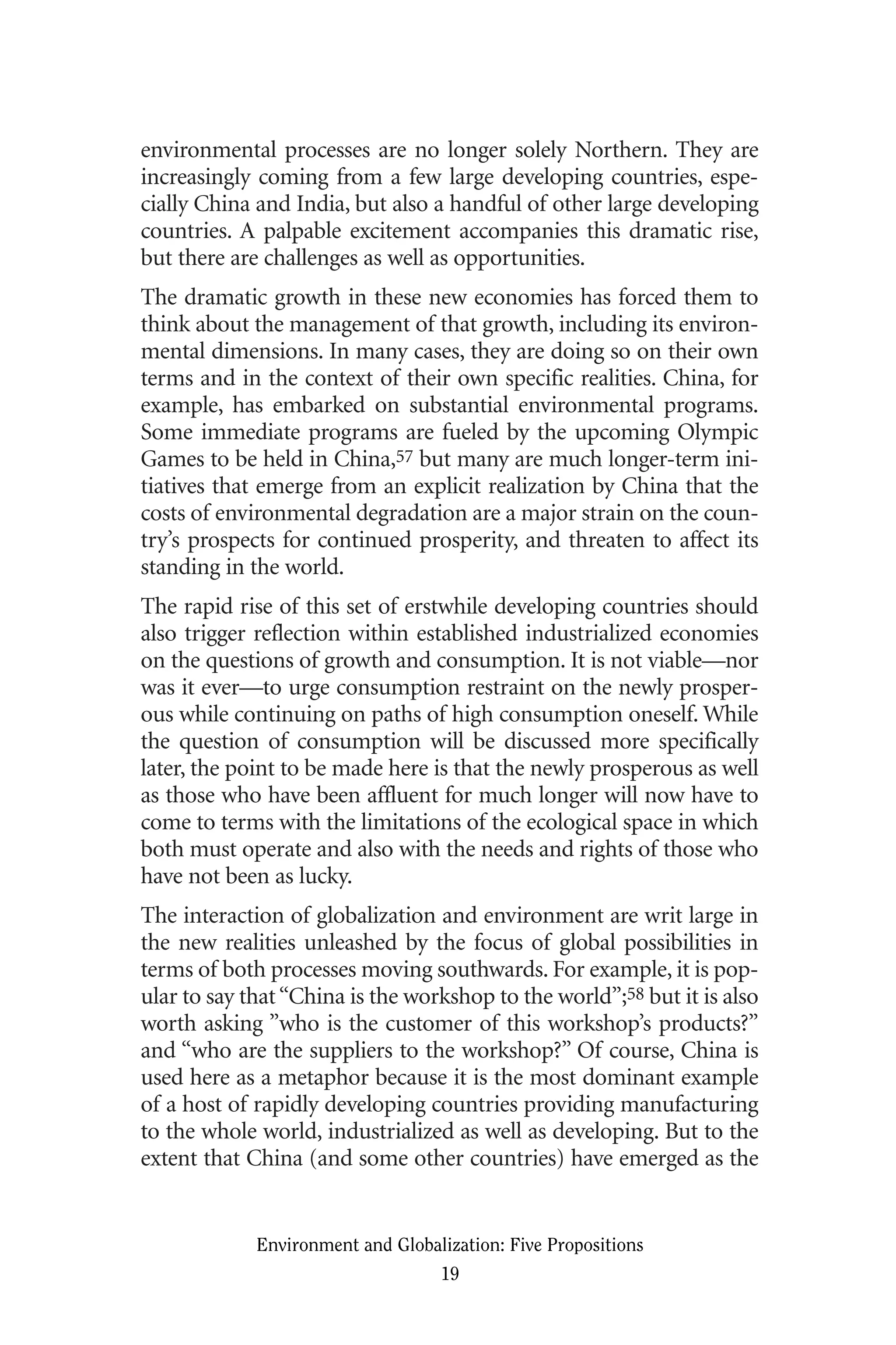 environmental processes are no longer solely Northern. They are
increasingly coming from a few large developing countries, espe-
cially China and India, but also a handful of other large developing
countries. A palpable excitement accompanies this dramatic rise,
but there are challenges as well as opportunities.
The dramatic growth in these new economies has forced them to
think about the management of that growth, including its environ-
mental dimensions. In many cases, they are doing so on their own
terms and in the context of their own specific realities. China, for
example, has embarked on substantial environmental programs.
Some immediate programs are fueled by the upcoming Olympic
Games to be held in China,57 but many are much longer-term ini-
tiatives that emerge from an explicit realization by China that the
costs of environmental degradation are a major strain on the coun-
try’s prospects for continued prosperity, and threaten to affect its
standing in the world.
The rapid rise of this set of erstwhile developing countries should
also trigger reflection within established industrialized economies
on the questions of growth and consumption. It is not viable—nor
was it ever—to urge consumption restraint on the newly prosper-
ous while continuing on paths of high consumption oneself. While
the question of consumption will be discussed more specifically
later, the point to be made here is that the newly prosperous as well
as those who have been affluent for much longer will now have to
come to terms with the limitations of the ecological space in which
both must operate and also with the needs and rights of those who
have not been as lucky.
The interaction of globalization and environment are writ large in
the new realities unleashed by the focus of global possibilities in
terms of both processes moving southwards. For example, it is pop-
ular to say that“China is the workshop to the world”;58 but it is also
worth asking ”who is the customer of this workshop’s products?”
and “who are the suppliers to the workshop?” Of course, China is
used here as a metaphor because it is the most dominant example
of a host of rapidly developing countries providing manufacturing
to the whole world, industrialized as well as developing. But to the
extent that China (and some other countries) have emerged as the
Environment and Globalization: Five Propositions
19
Globalization.qx 1/24/07 11:05 AM Page 19
 