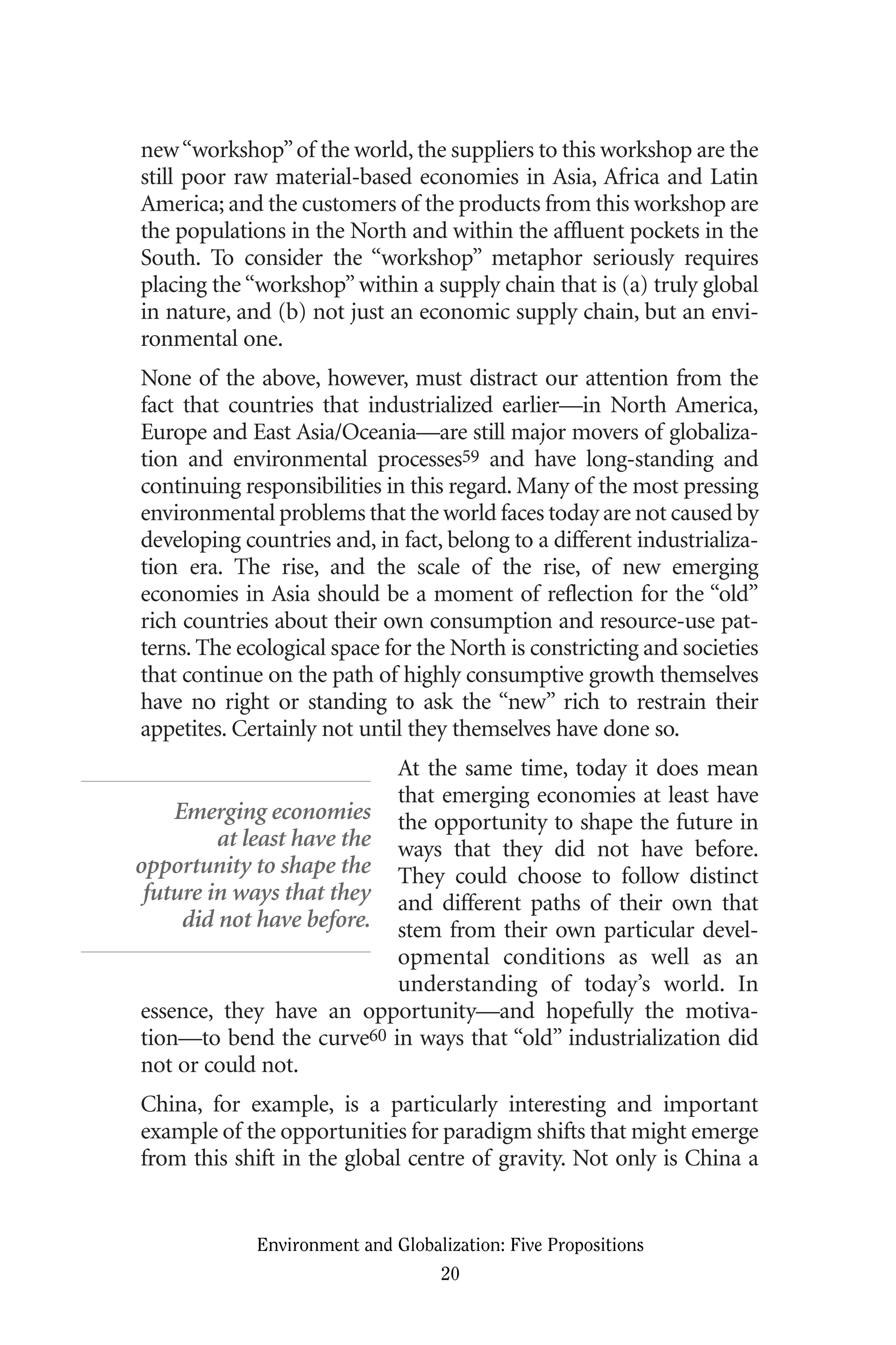 new“workshop”of the world, the suppliers to this workshop are the
still poor raw material-based economies in Asia, Africa and Latin
America; and the customers of the products from this workshop are
the populations in the North and within the affluent pockets in the
South. To consider the “workshop” metaphor seriously requires
placing the “workshop” within a supply chain that is (a) truly global
in nature, and (b) not just an economic supply chain, but an envi-
ronmental one.
None of the above, however, must distract our attention from the
fact that countries that industrialized earlier—in North America,
Europe and East Asia/Oceania—are still major movers of globaliza-
tion and environmental processes59 and have long-standing and
continuing responsibilities in this regard. Many of the most pressing
environmental problems that the world faces today are not caused by
developing countries and, in fact, belong to a different industrializa-
tion era. The rise, and the scale of the rise, of new emerging
economies in Asia should be a moment of reflection for the “old”
rich countries about their own consumption and resource-use pat-
terns. The ecological space for the North is constricting and societies
that continue on the path of highly consumptive growth themselves
have no right or standing to ask the “new” rich to restrain their
appetites. Certainly not until they themselves have done so.
At the same time, today it does mean
that emerging economies at least have
the opportunity to shape the future in
ways that they did not have before.
They could choose to follow distinct
and different paths of their own that
stem from their own particular devel-
opmental conditions as well as an
understanding of today’s world. In
essence, they have an opportunity—and hopefully the motiva-
tion—to bend the curve60 in ways that “old” industrialization did
not or could not.
China, for example, is a particularly interesting and important
example of the opportunities for paradigm shifts that might emerge
from this shift in the global centre of gravity. Not only is China a
Environment and Globalization: Five Propositions
20
Emerging economies
at least have the
opportunity to shape the
future in ways that they
did not have before.
Globalization.qx 1/24/07 11:05 AM Page 20
 