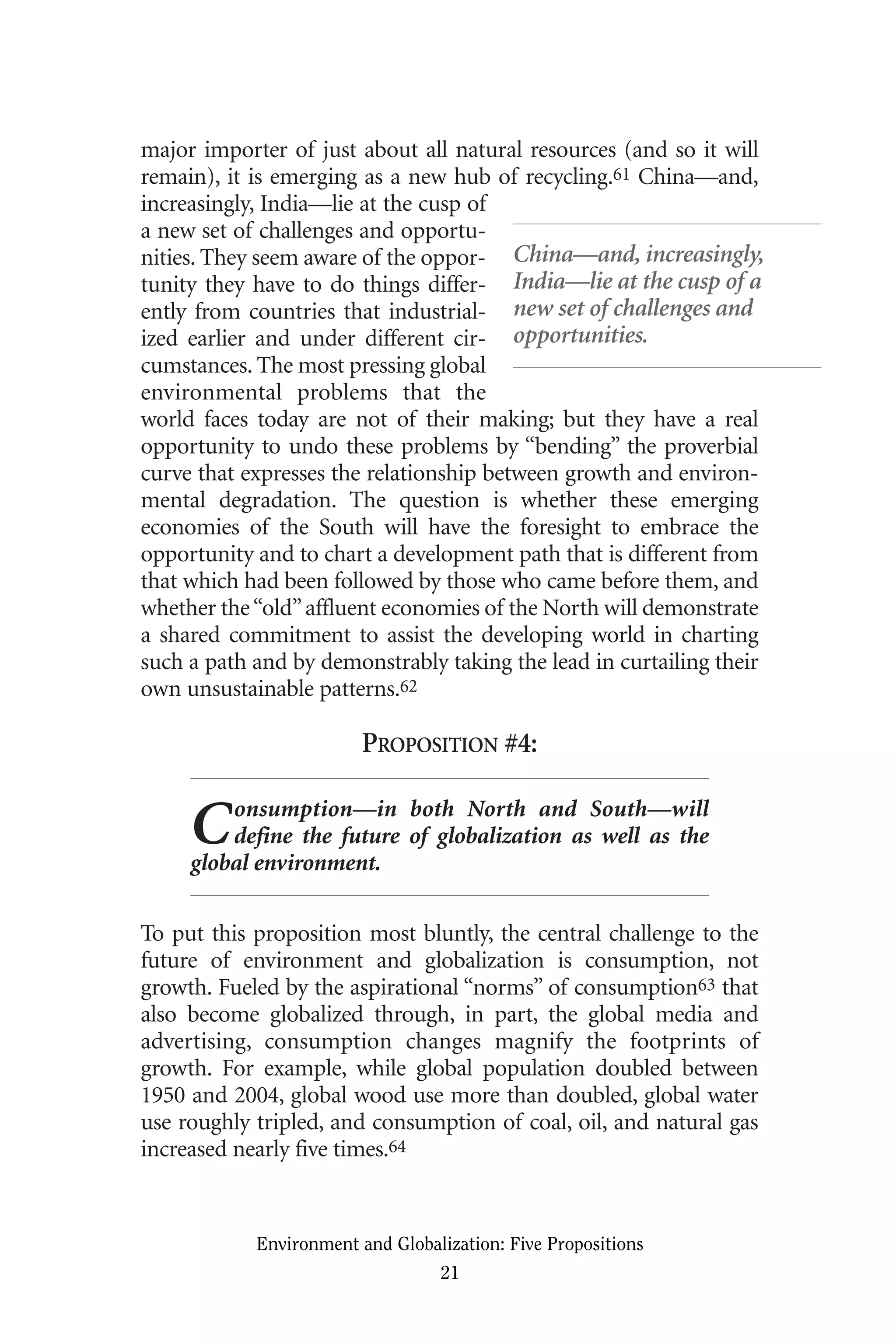 major importer of just about all natural resources (and so it will
remain), it is emerging as a new hub of recycling.61 China—and,
increasingly, India—lie at the cusp of
a new set of challenges and opportu-
nities. They seem aware of the oppor-
tunity they have to do things differ-
ently from countries that industrial-
ized earlier and under different cir-
cumstances. The most pressing global
environmental problems that the
world faces today are not of their making; but they have a real
opportunity to undo these problems by “bending” the proverbial
curve that expresses the relationship between growth and environ-
mental degradation. The question is whether these emerging
economies of the South will have the foresight to embrace the
opportunity and to chart a development path that is different from
that which had been followed by those who came before them, and
whether the“old”affluent economies of the North will demonstrate
a shared commitment to assist the developing world in charting
such a path and by demonstrably taking the lead in curtailing their
own unsustainable patterns.62
PROPOSITION #4:
Consumption—in both North and South—will
define the future of globalization as well as the
global environment.
To put this proposition most bluntly, the central challenge to the
future of environment and globalization is consumption, not
growth. Fueled by the aspirational “norms” of consumption63 that
also become globalized through, in part, the global media and
advertising, consumption changes magnify the footprints of
growth. For example, while global population doubled between
1950 and 2004, global wood use more than doubled, global water
use roughly tripled, and consumption of coal, oil, and natural gas
increased nearly five times.64
Environment and Globalization: Five Propositions
21
China—and, increasingly,
India—lie at the cusp of a
new set of challenges and
opportunities.
Globalization.qx 1/24/07 11:05 AM Page 21
 