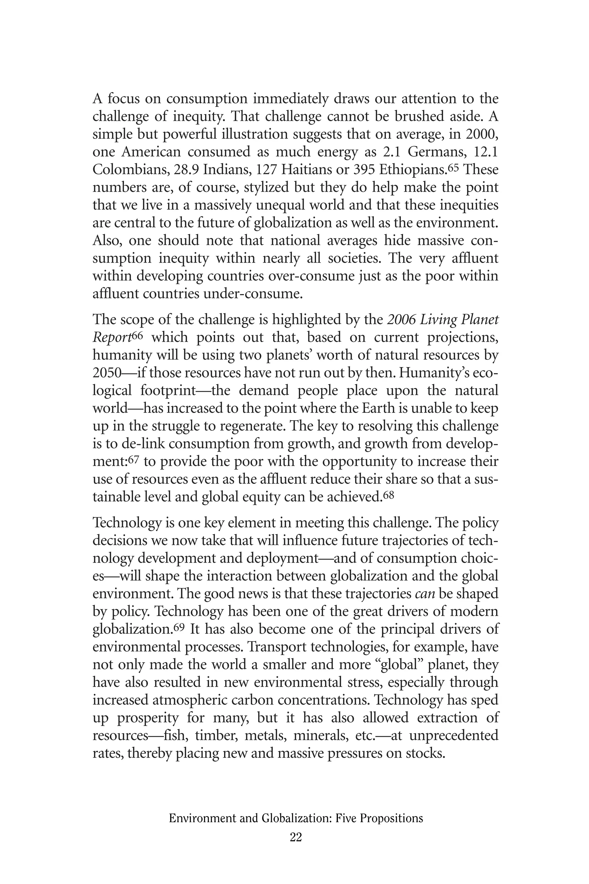 A focus on consumption immediately draws our attention to the
challenge of inequity. That challenge cannot be brushed aside. A
simple but powerful illustration suggests that on average, in 2000,
one American consumed as much energy as 2.1 Germans, 12.1
Colombians, 28.9 Indians, 127 Haitians or 395 Ethiopians.65 These
numbers are, of course, stylized but they do help make the point
that we live in a massively unequal world and that these inequities
are central to the future of globalization as well as the environment.
Also, one should note that national averages hide massive con-
sumption inequity within nearly all societies. The very affluent
within developing countries over-consume just as the poor within
affluent countries under-consume.
The scope of the challenge is highlighted by the 2006 Living Planet
Report66 which points out that, based on current projections,
humanity will be using two planets’ worth of natural resources by
2050—if those resources have not run out by then. Humanity’s eco-
logical footprint—the demand people place upon the natural
world—has increased to the point where the Earth is unable to keep
up in the struggle to regenerate. The key to resolving this challenge
is to de-link consumption from growth, and growth from develop-
ment:67 to provide the poor with the opportunity to increase their
use of resources even as the affluent reduce their share so that a sus-
tainable level and global equity can be achieved.68
Technology is one key element in meeting this challenge. The policy
decisions we now take that will influence future trajectories of tech-
nology development and deployment—and of consumption choic-
es—will shape the interaction between globalization and the global
environment. The good news is that these trajectories can be shaped
by policy. Technology has been one of the great drivers of modern
globalization.69 It has also become one of the principal drivers of
environmental processes. Transport technologies, for example, have
not only made the world a smaller and more “global” planet, they
have also resulted in new environmental stress, especially through
increased atmospheric carbon concentrations. Technology has sped
up prosperity for many, but it has also allowed extraction of
resources—fish, timber, metals, minerals, etc.—at unprecedented
rates, thereby placing new and massive pressures on stocks.
Environment and Globalization: Five Propositions
22
Globalization.qx 1/24/07 11:05 AM Page 22
 